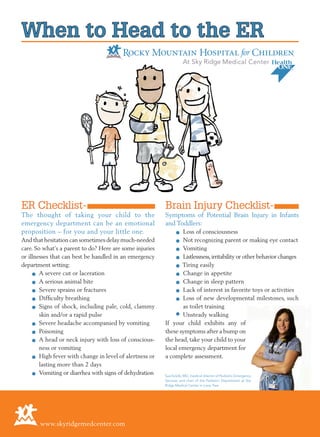 When to Head to the ER
ER Checklist-
The thought of taking your child to the
emergency department can be an emotional
proposition – for you and your little one.
And that hesitation can sometimes delay much-needed
care. So what’s a parent to do? Here are some injuries
or illnesses that can best be handled in an emergency
department setting:
	 • A severe cut or laceration
	 • A serious animal bite
	 • Severe sprains or fractures
	 • Difficulty breathing
	 • Signs of shock, including pale, cold, clammy
skin and/or a rapid pulse
	 • Severe headache accompanied by vomiting
	 • Poisoning
	 • A head or neck injury with loss of conscious-
ness or vomiting
	 • High fever with change in level of alertness or
lasting more than 2 days
	 • Vomiting or diarrhea with signs of dehydration
Brain Injury Checklist-
Symptoms of Potential Brain Injury in Infants
and Toddlers:
	 • Loss of consciousness
	 • Not recognizing parent or making eye contact
	 • Vomiting
	 • Listlessness,irritability or other behavior changes
	 • Tiring easily
	 • Change in appetite
	 • Change in sleep pattern
	 • Lack of interest in favorite toys or activities
	 • Loss of new developmental milestones, such
as toilet training
	 • Unsteady walking
If your child exhibits any of
these symptoms after a bump on
the head, take your child to your
local emergency department for
a complete assessment.
www.skyridgemedcenter.com
Sue Kirelik, MD, medical director of Pediatric Emergency
Services and chair of the Pediatric Department at Sky
Ridge Medical Center in Lone Tree
 