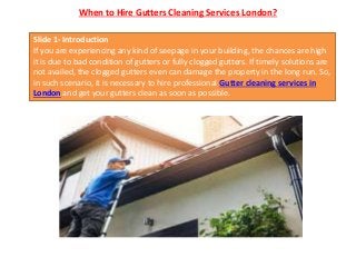 When to Hire Gutters Cleaning Services London?
Slide 1- Introduction
If you are experiencing any kind of seepage in your building, the chances are high
it is due to bad condition of gutters or fully clogged gutters. If timely solutions are
not availed, the clogged gutters even can damage the property in the long run. So,
in such scenario, it is necessary to hire professional Gutter cleaning services in
London and get your gutters clean as soon as possible.
 