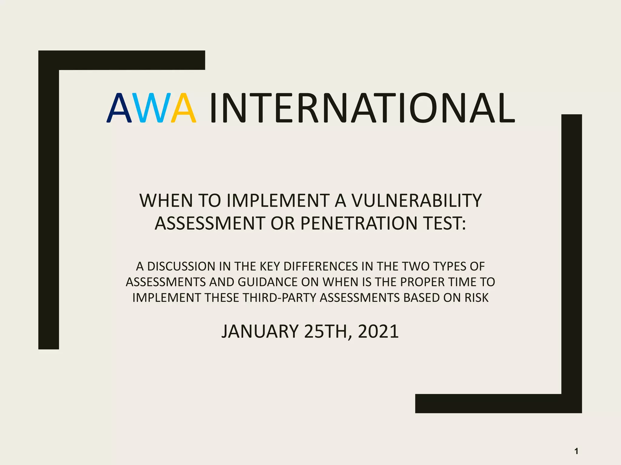 AWA INTERNATIONAL
WHEN TO IMPLEMENT A VULNERABILITY
ASSESSMENT OR PENETRATION TEST:
A DISCUSSION IN THE KEY DIFFERENCES IN THE TWO TYPES OF
ASSESSMENTS AND GUIDANCE ON WHEN IS THE PROPER TIME TO
IMPLEMENT THESE THIRD-PARTY ASSESSMENTS BASED ON RISK
JANUARY 25TH, 2021
1
 