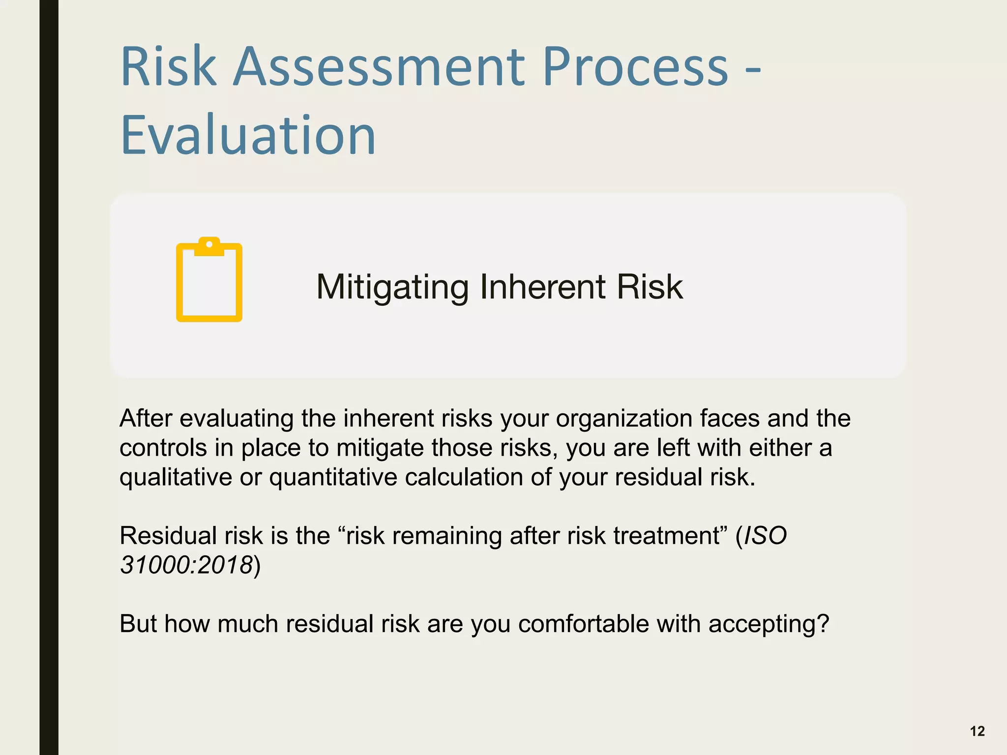 Risk Assessment Process -
Evaluation
12
Mitigating Inherent Risk
After evaluating the inherent risks your organization faces and the
controls in place to mitigate those risks, you are left with either a
qualitative or quantitative calculation of your residual risk.
Residual risk is the “risk remaining after risk treatment” (ISO
31000:2018)
But how much residual risk are you comfortable with accepting?
 