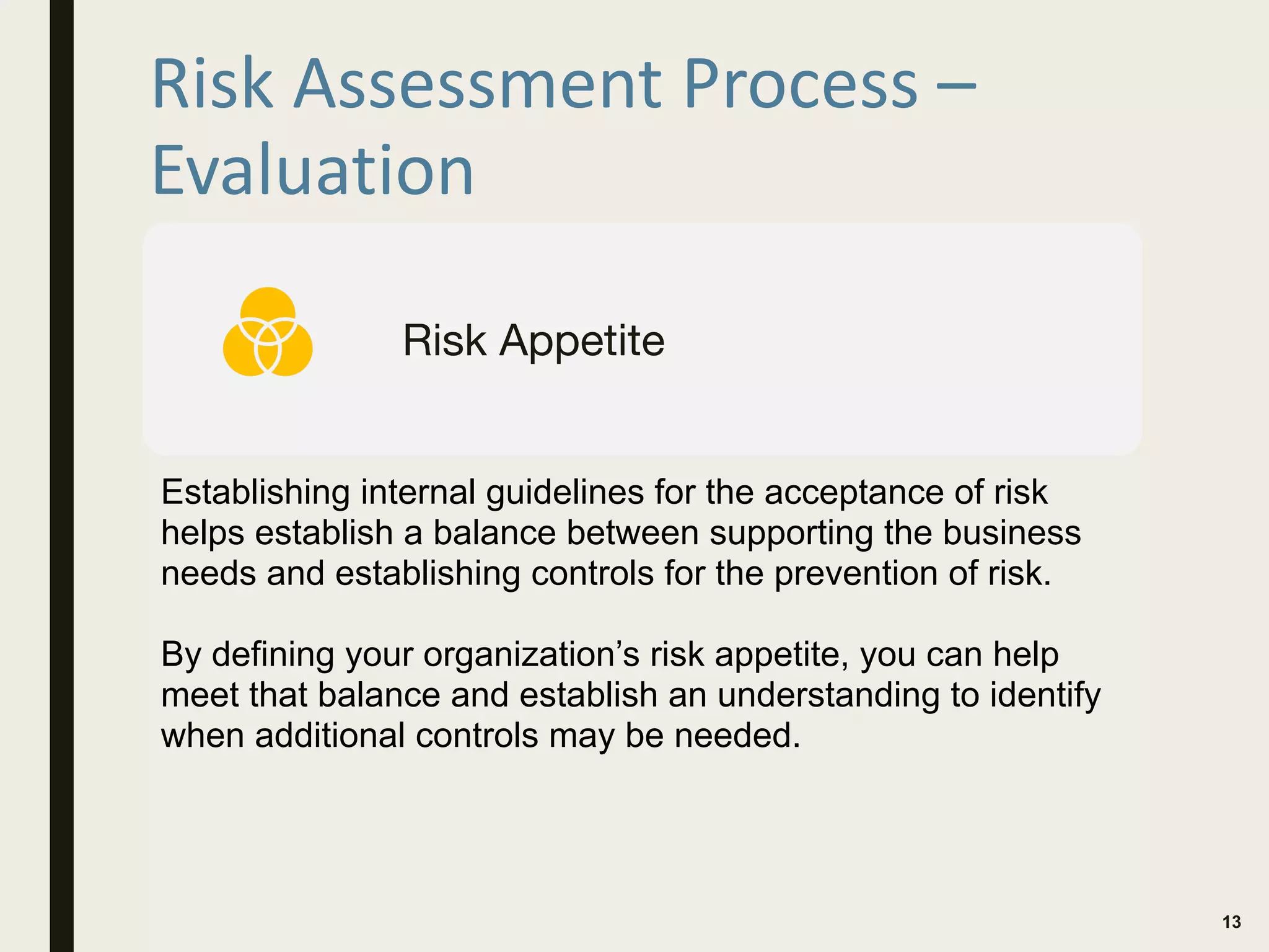 Risk Assessment Process –
Evaluation
13
Risk Appetite
Establishing internal guidelines for the acceptance of risk
helps establish a balance between supporting the business
needs and establishing controls for the prevention of risk.
By defining your organization’s risk appetite, you can help
meet that balance and establish an understanding to identify
when additional controls may be needed.
 