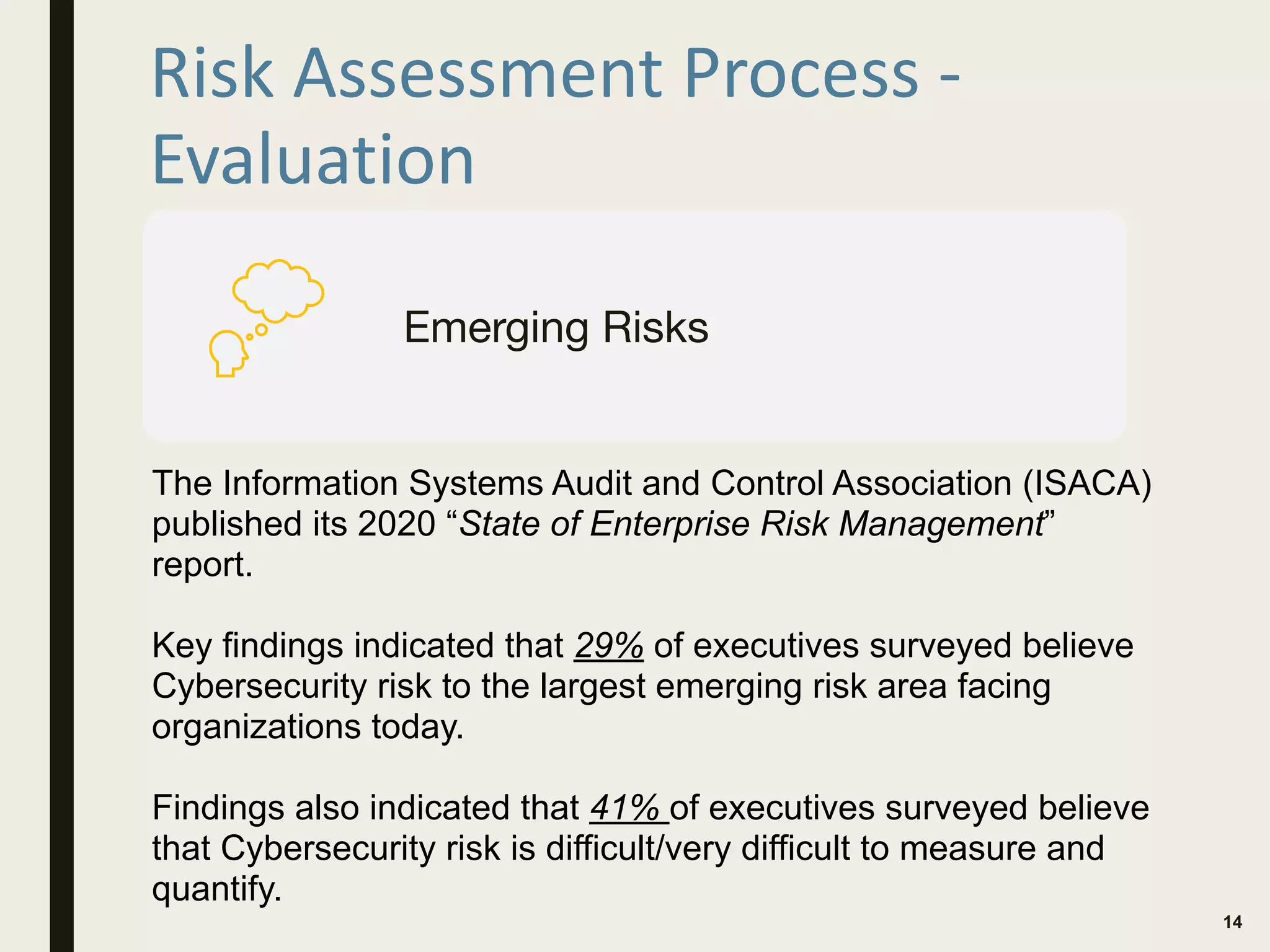 Risk Assessment Process -
Evaluation
14
Emerging Risks
The Information Systems Audit and Control Association (ISACA)
published its 2020 “State of Enterprise Risk Management”
report.
Key findings indicated that 29% of executives surveyed believe
Cybersecurity risk to the largest emerging risk area facing
organizations today.
Findings also indicated that 41% of executives surveyed believe
that Cybersecurity risk is difficult/very difficult to measure and
quantify.
 