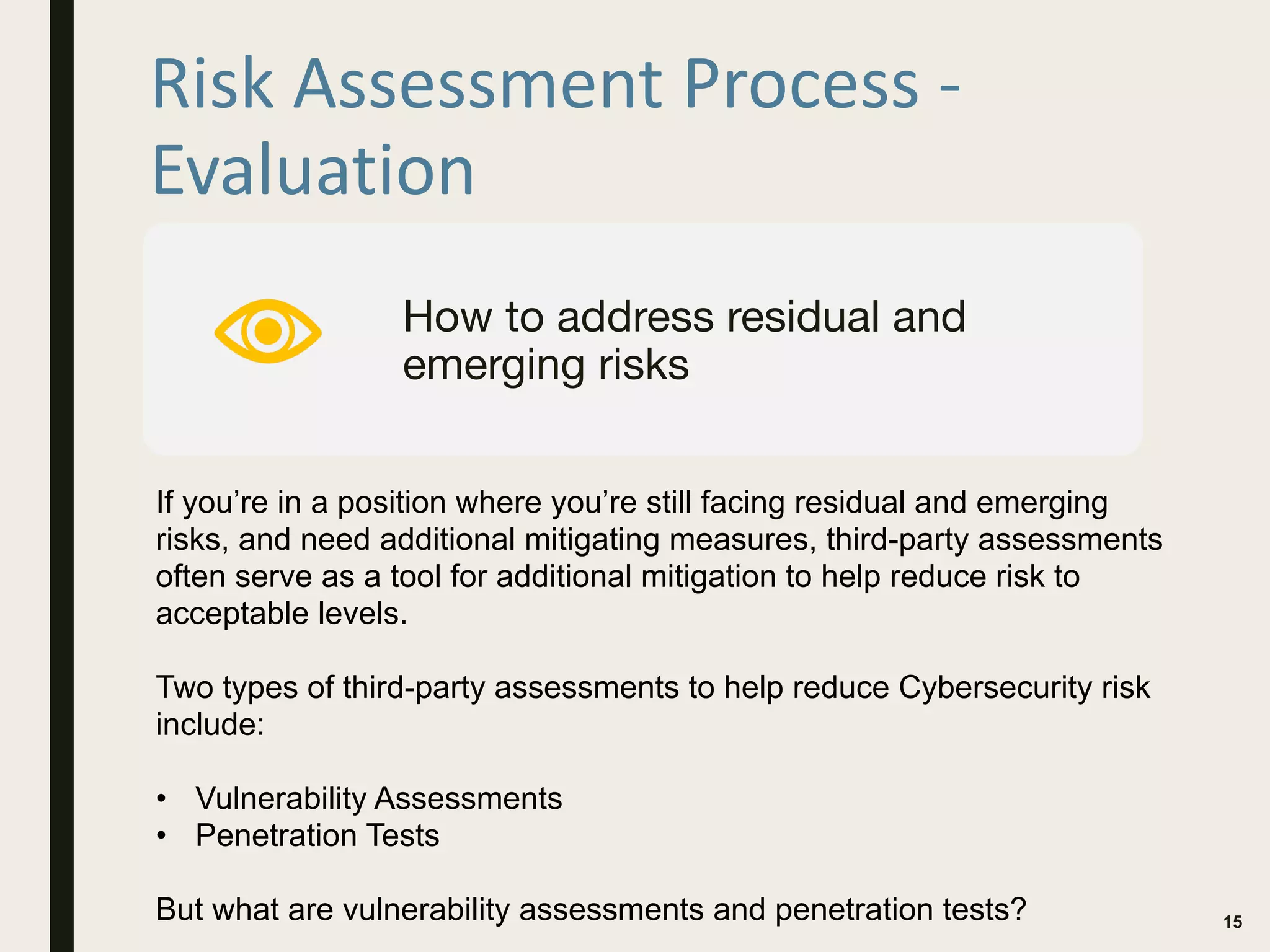 Risk Assessment Process -
Evaluation
15
How to address residual and
emerging risks
If you’re in a position where you’re still facing residual and emerging
risks, and need additional mitigating measures, third-party assessments
often serve as a tool for additional mitigation to help reduce risk to
acceptable levels.
Two types of third-party assessments to help reduce Cybersecurity risk
include:
• Vulnerability Assessments
• Penetration Tests
But what are vulnerability assessments and penetration tests?
 
