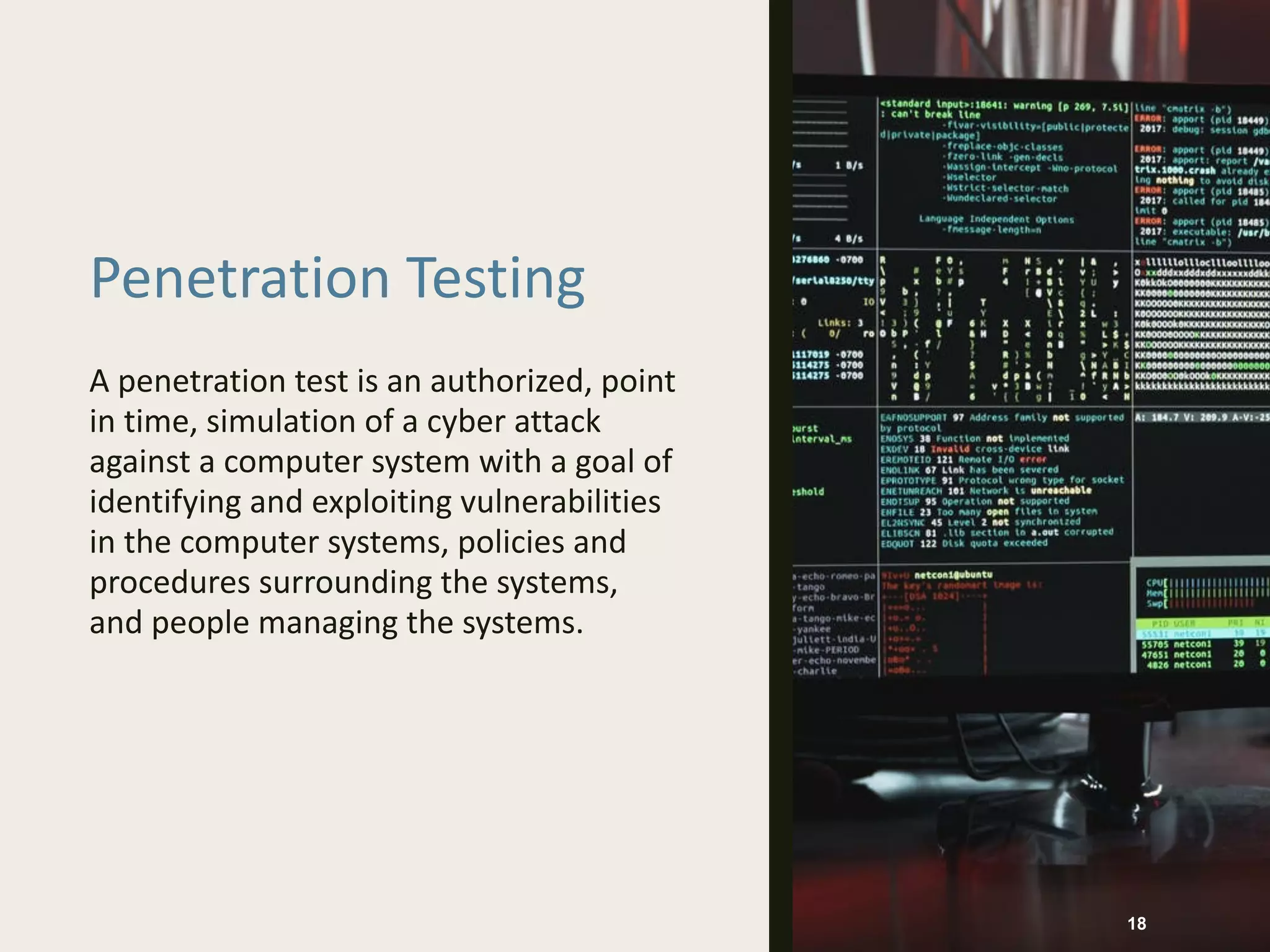 Penetration Testing
A penetration test is an authorized, point
in time, simulation of a cyber attack
against a computer system with a goal of
identifying and exploiting vulnerabilities
in the computer systems, policies and
procedures surrounding the systems,
and people managing the systems.
18
 