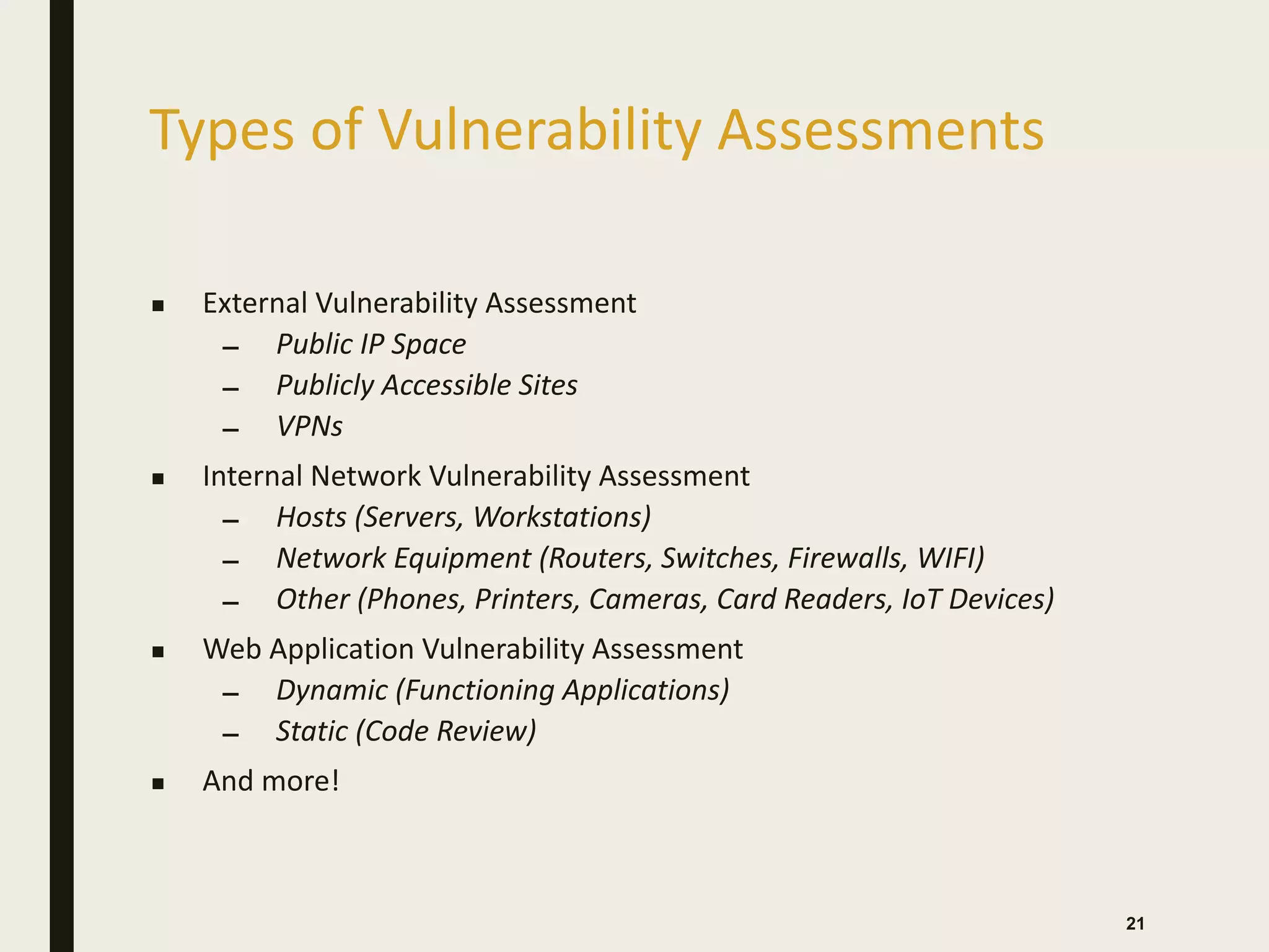 Types of Vulnerability Assessments
■ External Vulnerability Assessment
– Public IP Space
– Publicly Accessible Sites
– VPNs
■ Internal Network Vulnerability Assessment
– Hosts (Servers, Workstations)
– Network Equipment (Routers, Switches, Firewalls, WIFI)
– Other (Phones, Printers, Cameras, Card Readers, IoT Devices)
■ Web Application Vulnerability Assessment
– Dynamic (Functioning Applications)
– Static (Code Review)
■ And more!
21
 