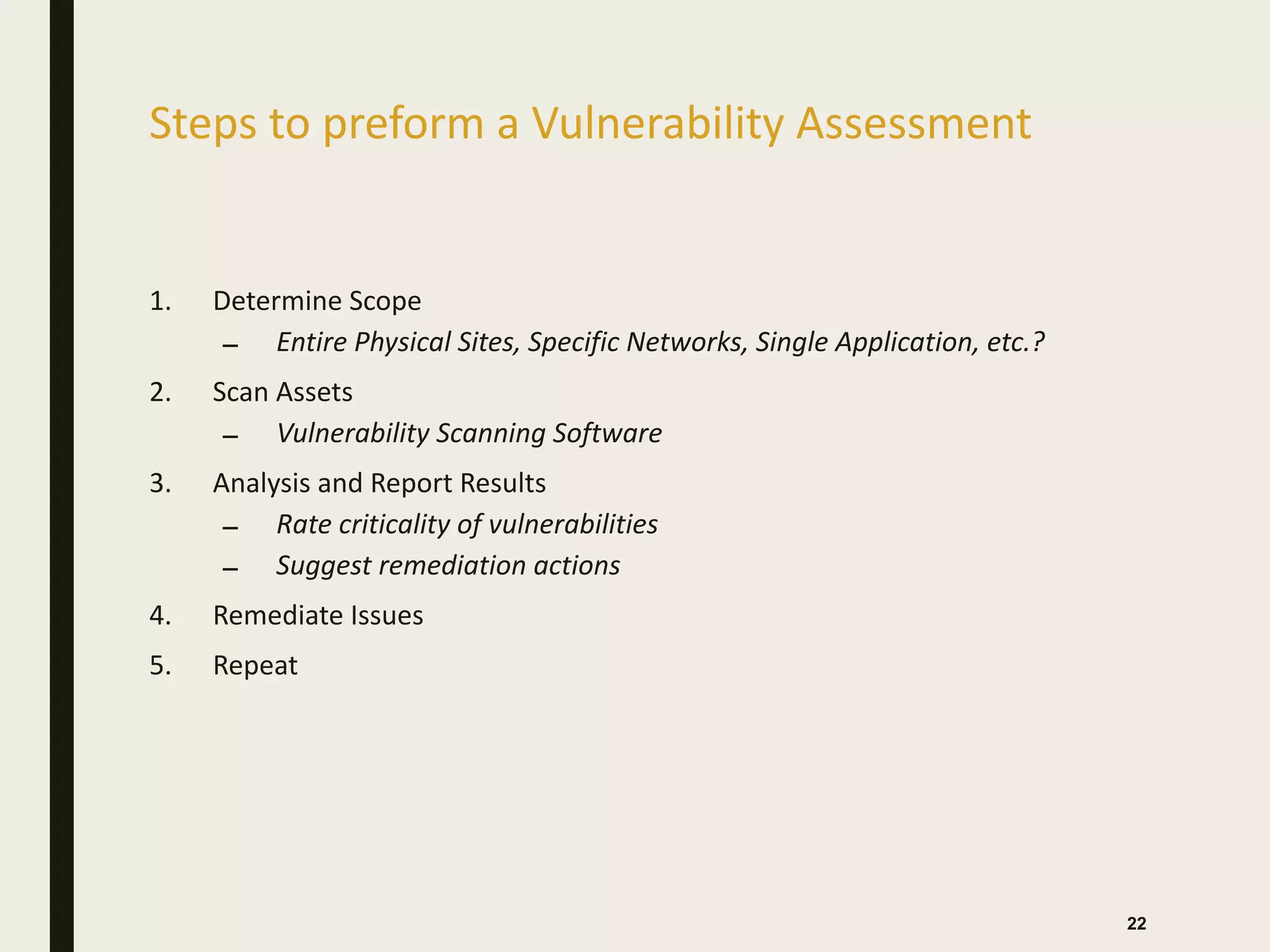 Steps to preform a Vulnerability Assessment
1. Determine Scope
– Entire Physical Sites, Specific Networks, Single Application, etc.?
2. Scan Assets
– Vulnerability Scanning Software
3. Analysis and Report Results
– Rate criticality of vulnerabilities
– Suggest remediation actions
4. Remediate Issues
5. Repeat
22
 