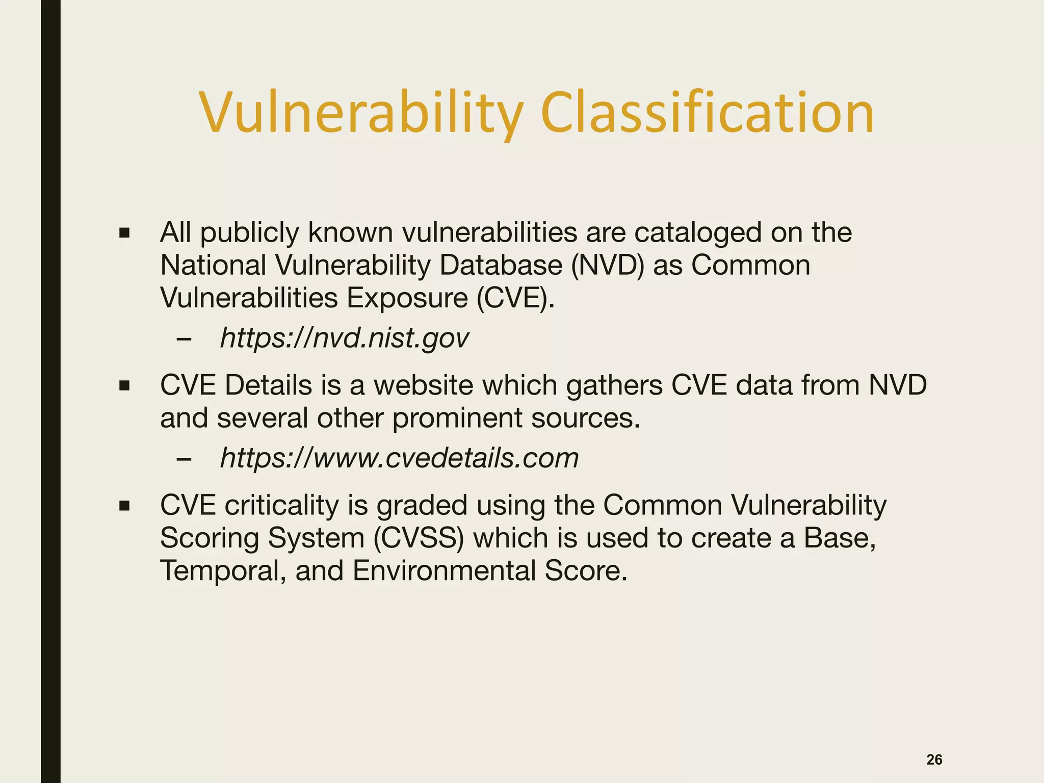 Vulnerability Classification
26
■ All publicly known vulnerabilities are cataloged on the
National Vulnerability Database (NVD) as Common
Vulnerabilities Exposure (CVE).

– https://nvd.nist.gov
■ CVE Details is a website which gathers CVE data from NVD
and several other prominent sources.

– https://www.cvedetails.com
■ CVE criticality is graded using the Common Vulnerability
Scoring System (CVSS) which is used to create a Base,
Temporal, and Environmental Score.
 