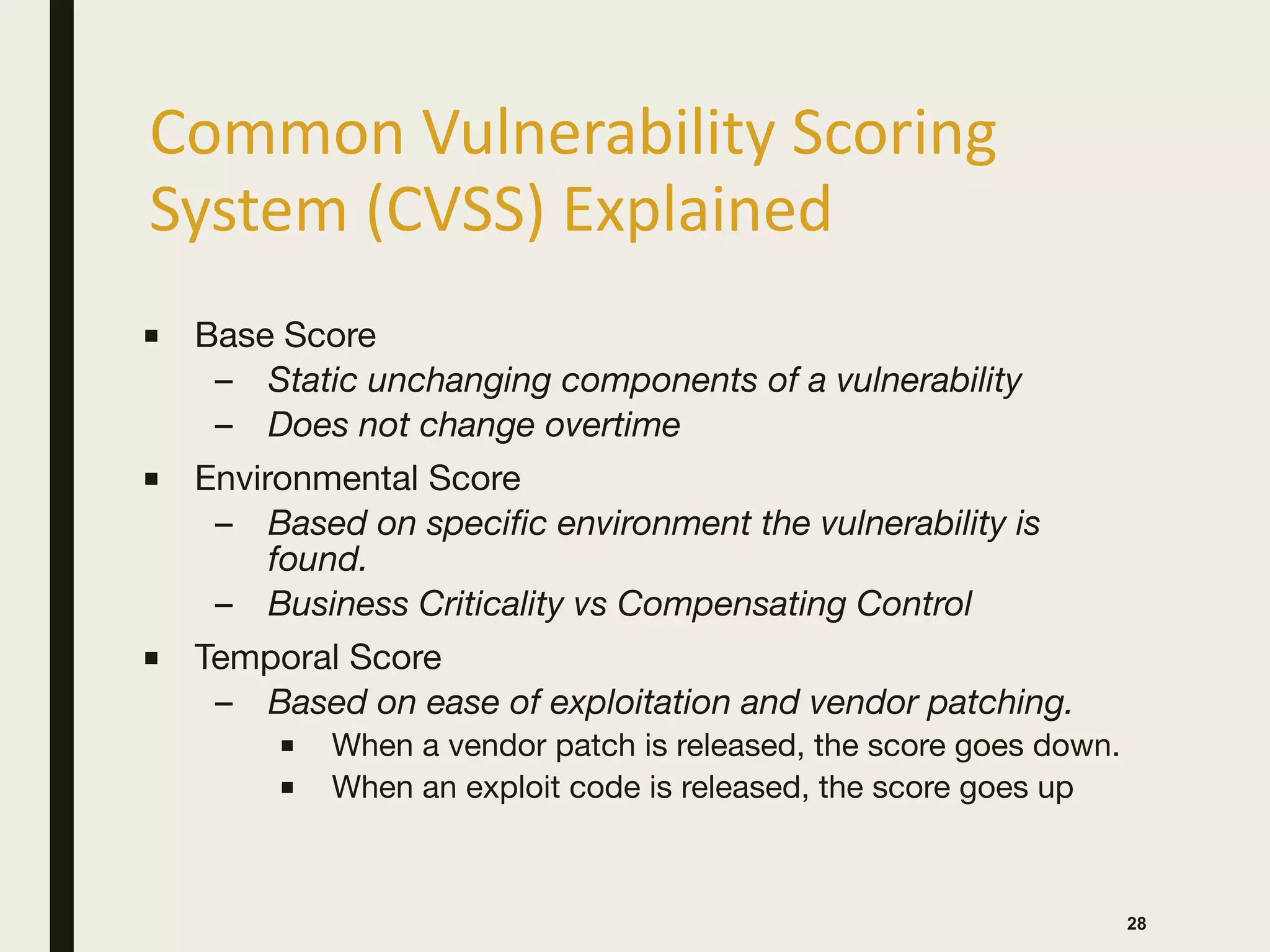 Common Vulnerability Scoring
System (CVSS) Explained
28
■ Base Score

– Static unchanging components of a vulnerability
– Does not change overtime
■ Environmental Score

– Based on specific environment the vulnerability is
found.
– Business Criticality vs Compensating Control
■ Temporal Score

– Based on ease of exploitation and vendor patching.
■ When a vendor patch is released, the score goes down.

■ When an exploit code is released, the score goes up
 