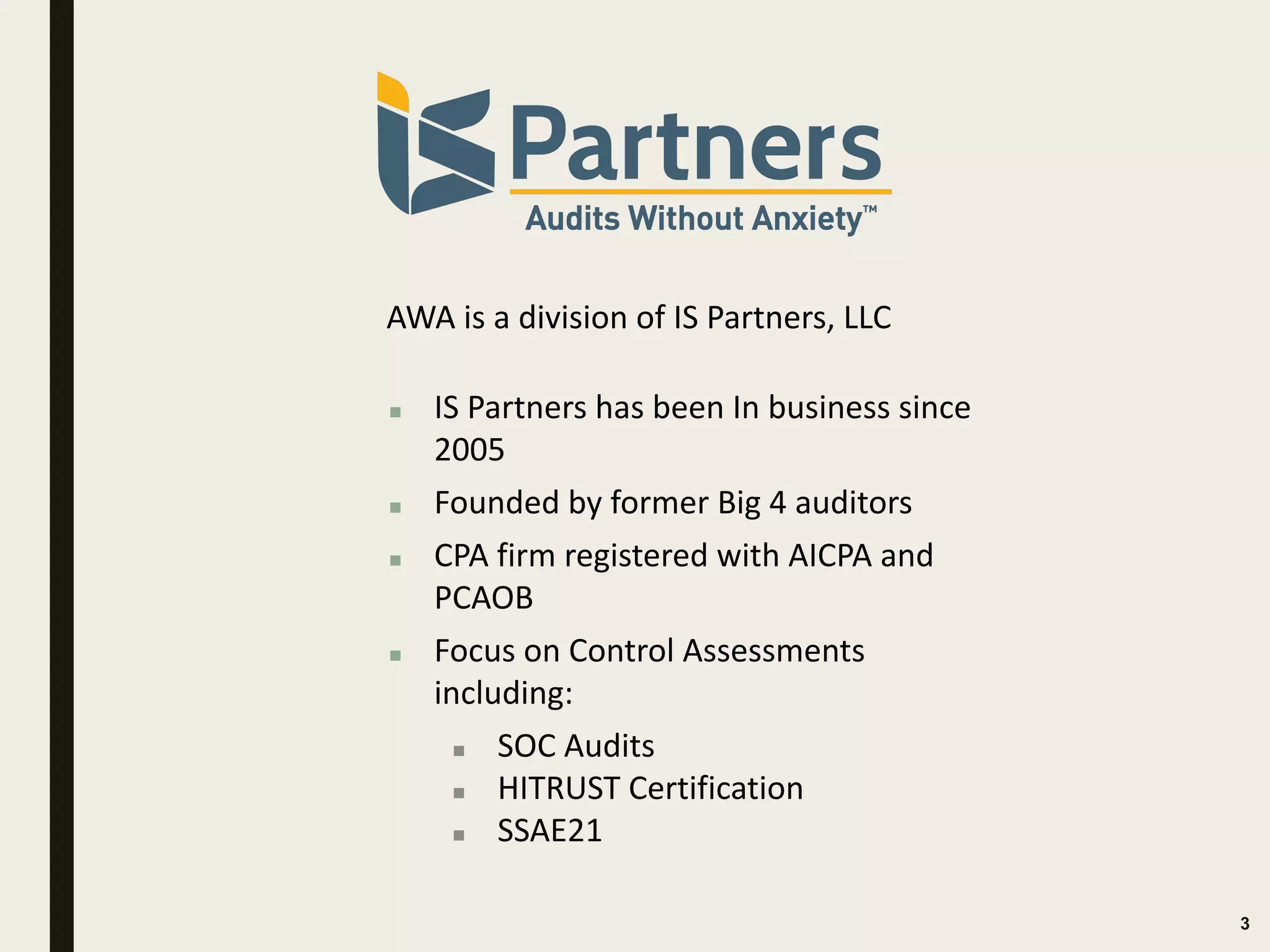 3
AWA is a division of IS Partners, LLC
▪ IS Partners has been In business since
2005
▪ Founded by former Big 4 auditors
▪ CPA firm registered with AICPA and
PCAOB
▪ Focus on Control Assessments
including:
▪ SOC Audits
▪ HITRUST Certification
▪ SSAE21
 