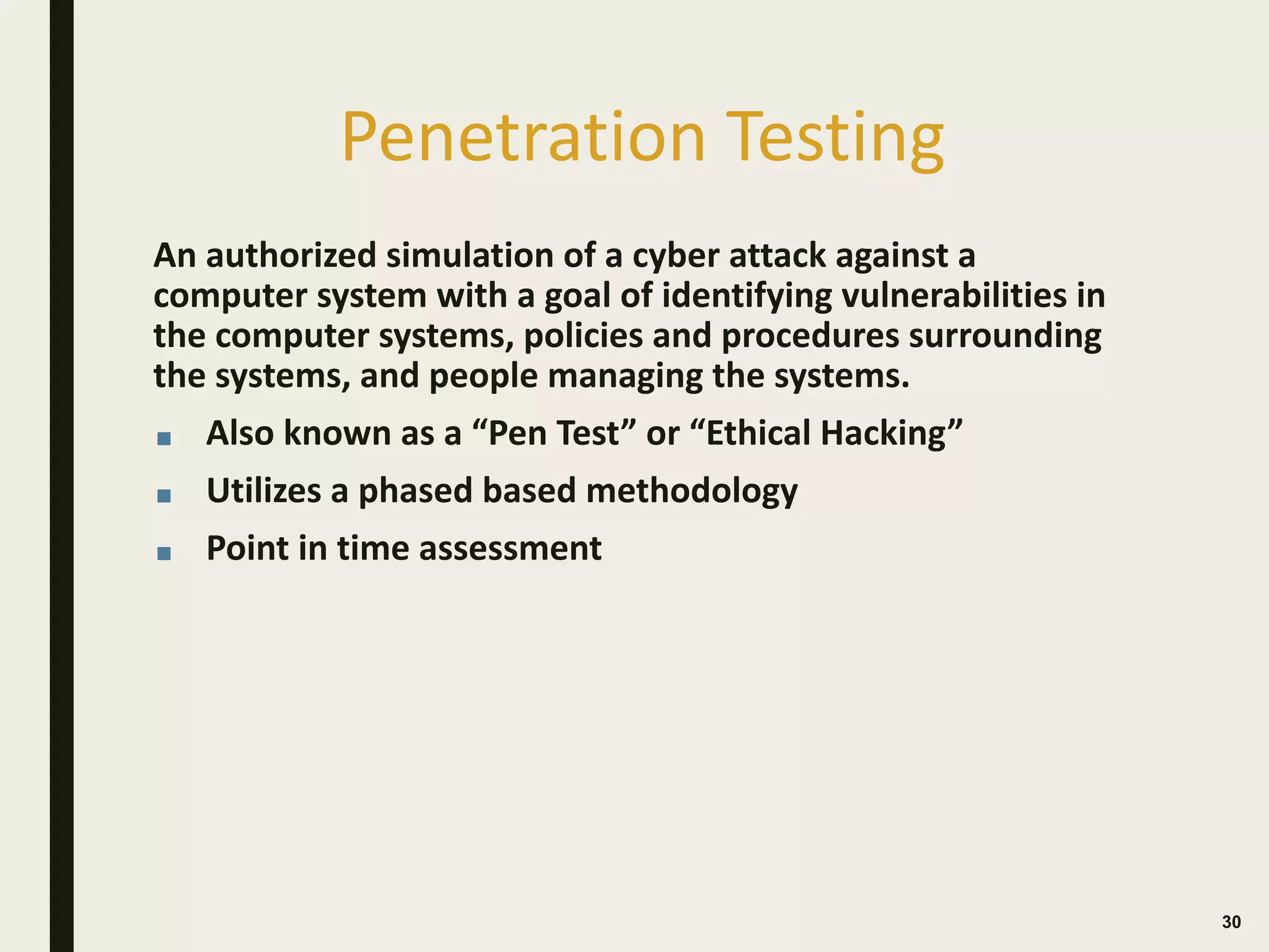 Penetration Testing
An authorized simulation of a cyber attack against a
computer system with a goal of identifying vulnerabilities in
the computer systems, policies and procedures surrounding
the systems, and people managing the systems.
■ Also known as a “Pen Test” or “Ethical Hacking”
■ Utilizes a phased based methodology
■ Point in time assessment
 
30
 