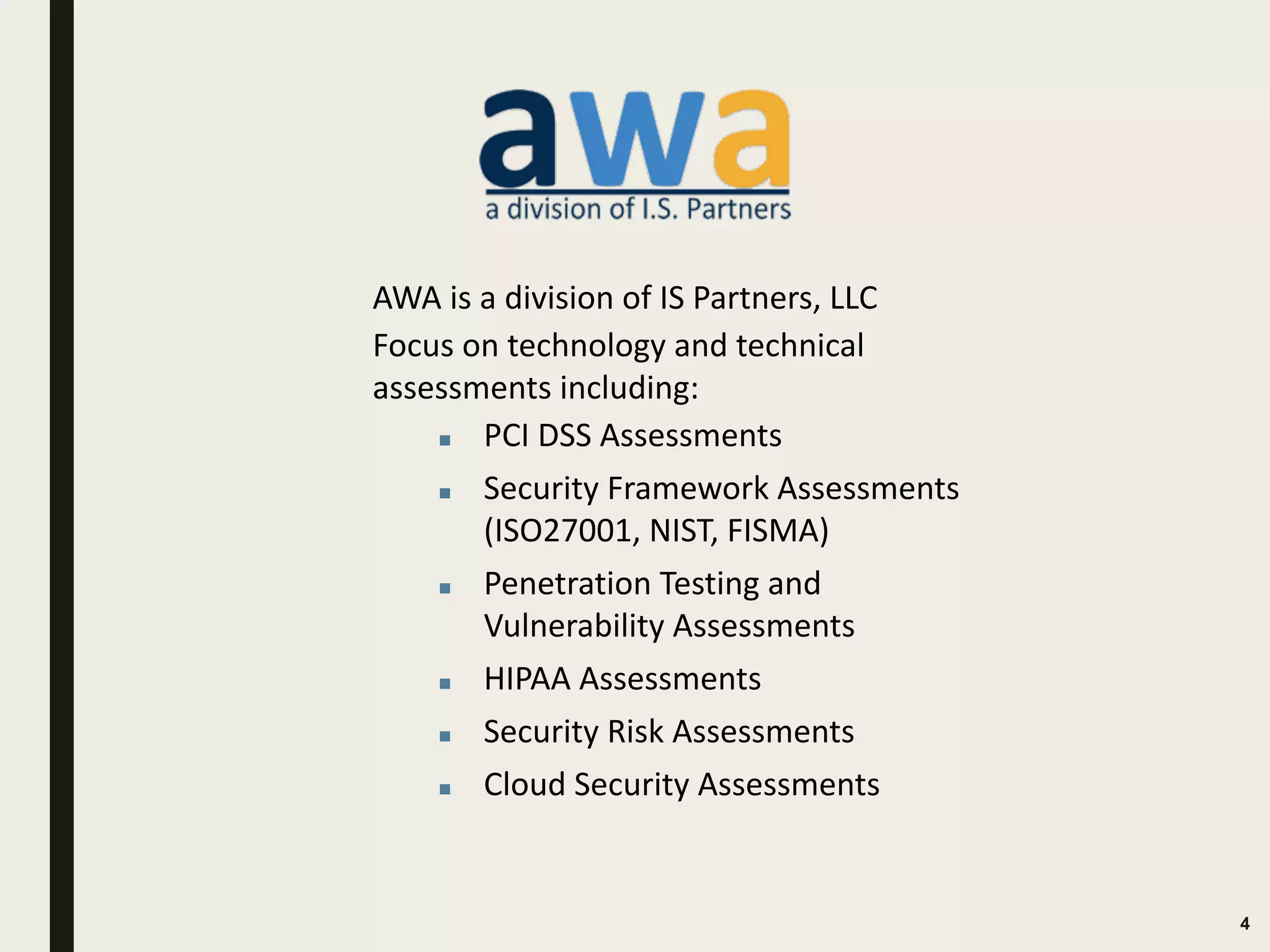 4
AWA is a division of IS Partners, LLC
Focus on technology and technical
assessments including:
▪ PCI DSS Assessments
▪ Security Framework Assessments
(ISO27001, NIST, FISMA)
▪ Penetration Testing and
Vulnerability Assessments
▪ HIPAA Assessments
▪ Security Risk Assessments
▪ Cloud Security Assessments
 