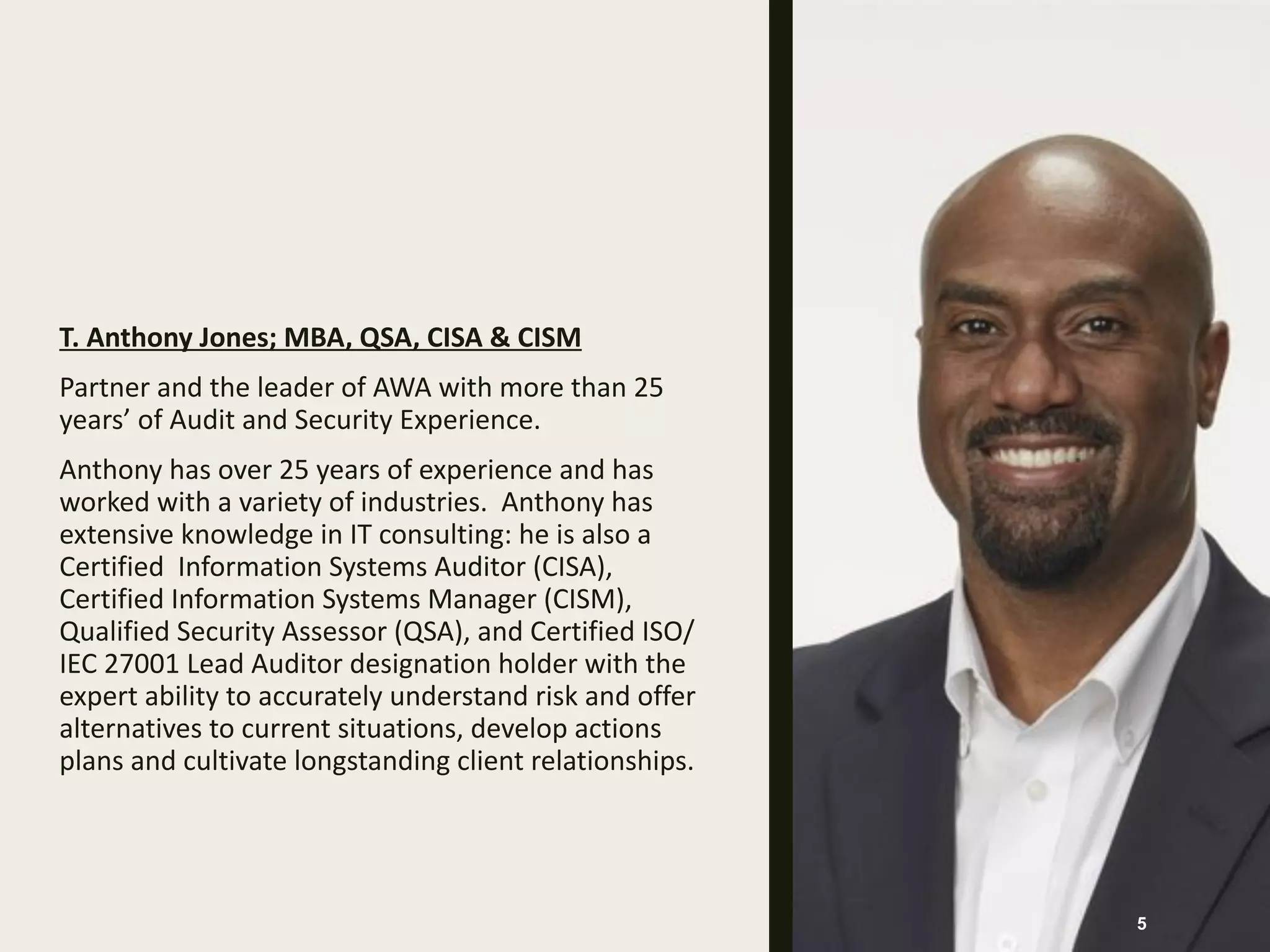 T. Anthony Jones; MBA, QSA, CISA & CISM
Partner and the leader of AWA with more than 25
years’ of Audit and Security Experience.
Anthony has over 25 years of experience and has
worked with a variety of industries. Anthony has
extensive knowledge in IT consulting: he is also a
Certified Information Systems Auditor (CISA),
Certified Information Systems Manager (CISM),
Qualified Security Assessor (QSA), and Certified ISO/
IEC 27001 Lead Auditor designation holder with the
expert ability to accurately understand risk and offer
alternatives to current situations, develop actions
plans and cultivate longstanding client relationships.
5
 