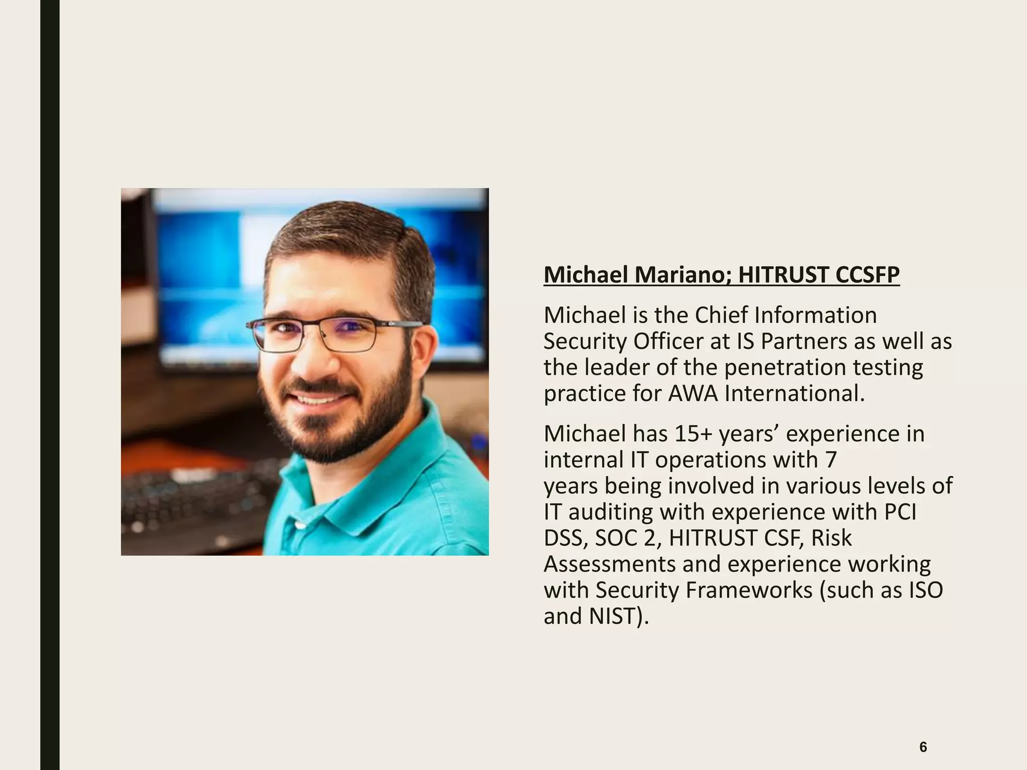 Michael Mariano; HITRUST CCSFP
Michael is the Chief Information
Security Officer at IS Partners as well as
the leader of the penetration testing
practice for AWA International.
Michael has 15+ years’ experience in
internal IT operations with 7
years being involved in various levels of
IT auditing with experience with PCI
DSS, SOC 2, HITRUST CSF, Risk
Assessments and experience working
with Security Frameworks (such as ISO
and NIST).
6
 