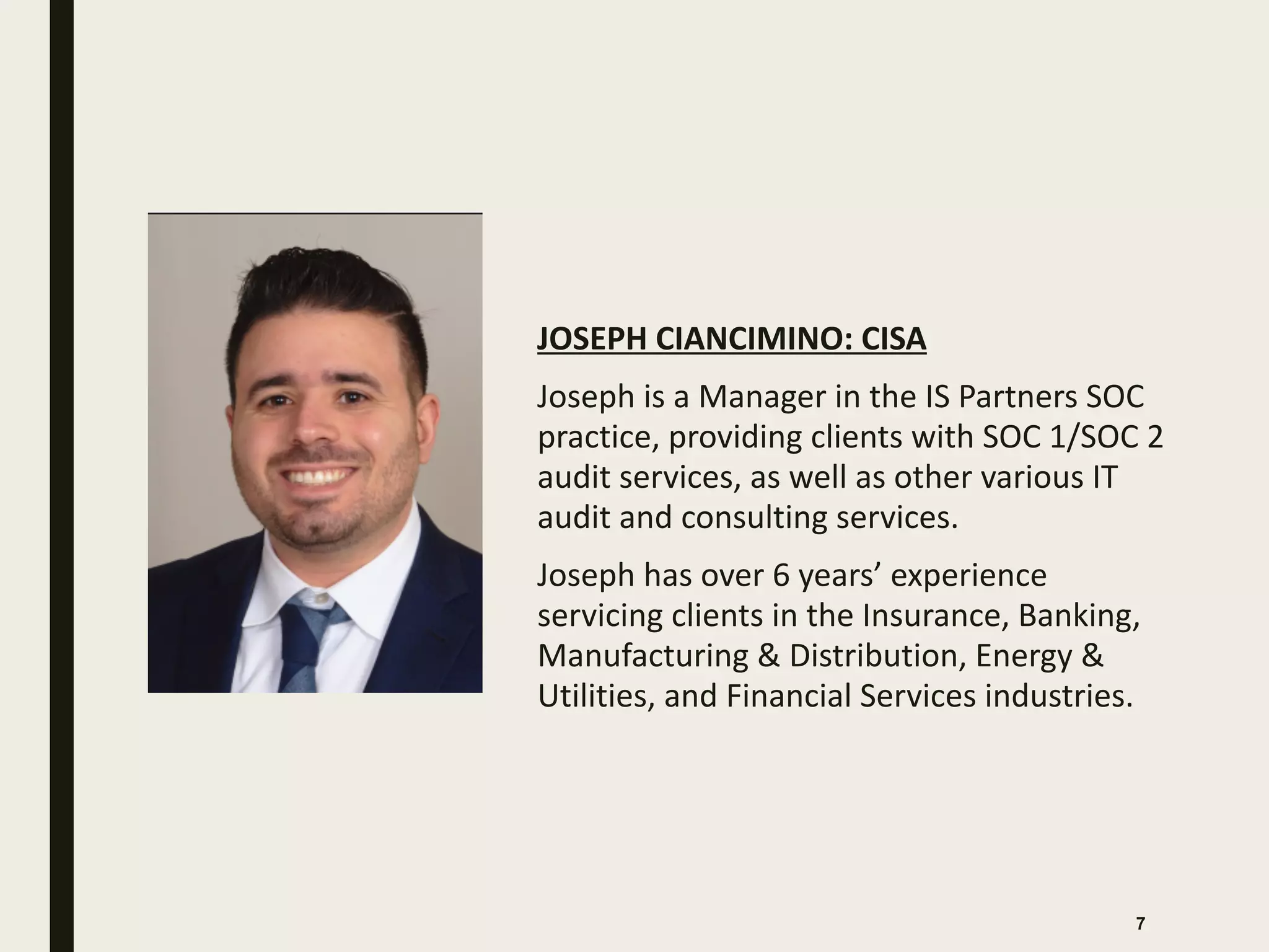 JOSEPH CIANCIMINO: CISA
Joseph is a Manager in the IS Partners SOC
practice, providing clients with SOC 1/SOC 2
audit services, as well as other various IT
audit and consulting services.
Joseph has over 6 years’ experience
servicing clients in the Insurance, Banking,
Manufacturing & Distribution, Energy &
Utilities, and Financial Services industries.
7
 