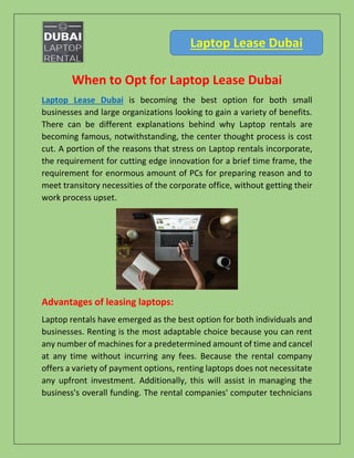 Laptop Lease Dubai
When to Opt for Laptop Lease Dubai
Laptop Lease Dubai is becoming the best option for both small
businesses and large organizations looking to gain a variety of benefits.
There can be different explanations behind why Laptop rentals are
becoming famous, notwithstanding, the center thought process is cost
cut. A portion of the reasons that stress on Laptop rentals incorporate,
the requirement for cutting edge innovation for a brief time frame, the
requirement for enormous amount of PCs for preparing reason and to
meet transitory necessities of the corporate office, without getting their
work process upset.
Advantages of leasing laptops:
Laptop rentals have emerged as the best option for both individuals and
businesses. Renting is the most adaptable choice because you can rent
any number of machines for a predetermined amount of time and cancel
at any time without incurring any fees. Because the rental company
offers a variety of payment options, renting laptops does not necessitate
any upfront investment. Additionally, this will assist in managing the
business's overall funding. The rental companies' computer technicians
 