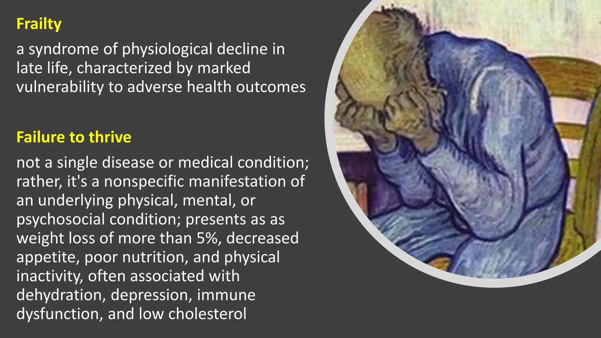 Frailty
a syndrome of physiological decline in
late life, characterized by marked
vulnerability to adverse health outcomes
Failure to thrive
not a single disease or medical condition;
rather, it's a nonspecific manifestation of
an underlying physical, mental, or
psychosocial condition; presents as as
weight loss of more than 5%, decreased
appetite, poor nutrition, and physical
inactivity, often associated with
dehydration, depression, immune
dysfunction, and low cholesterol
 