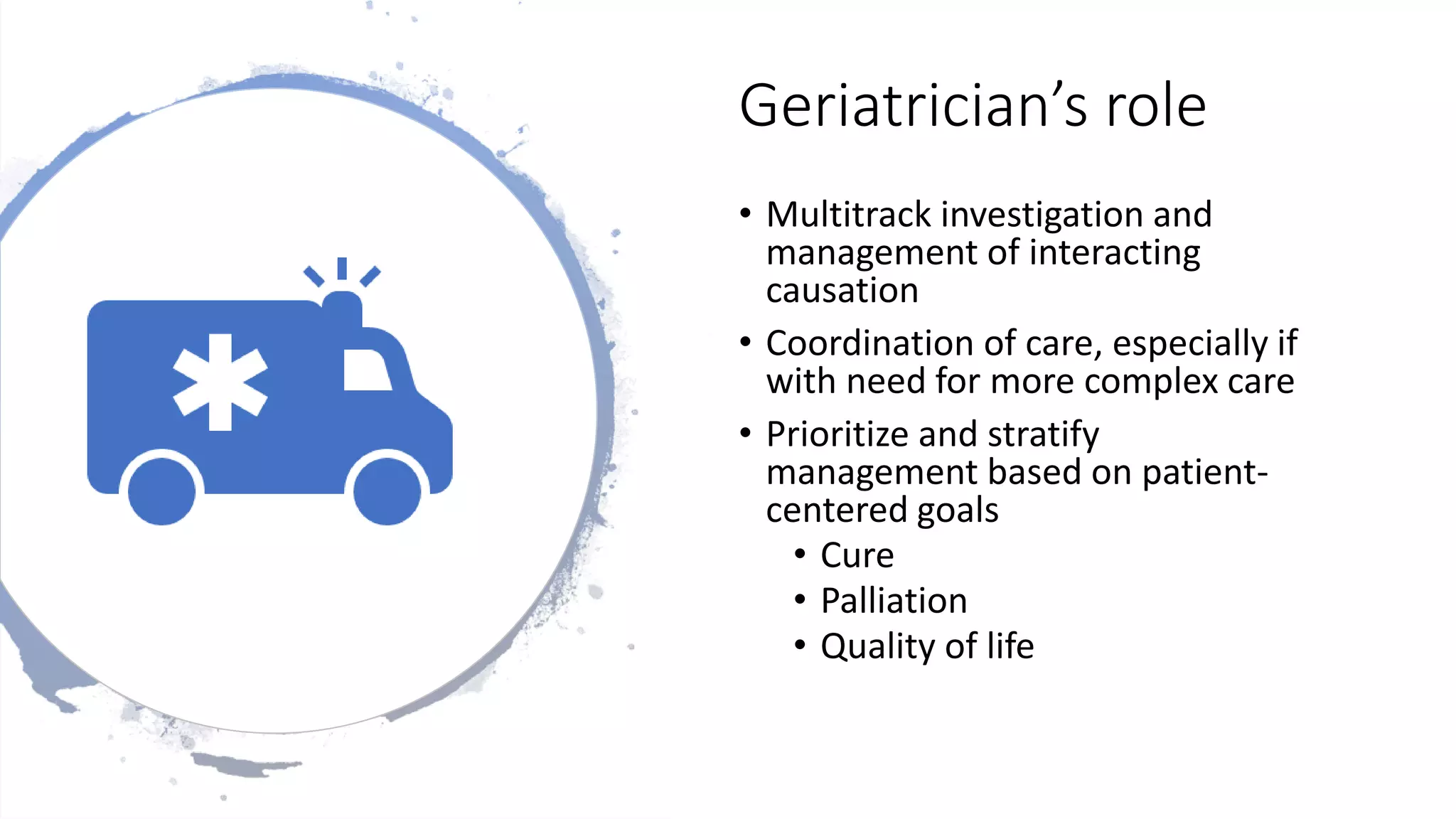 Geriatrician’s role
• Multitrack investigation and
management of interacting
causation
• Coordination of care, especially if
with need for more complex care
• Prioritize and stratify
management based on patient-
centered goals
• Cure
• Palliation
• Quality of life
 