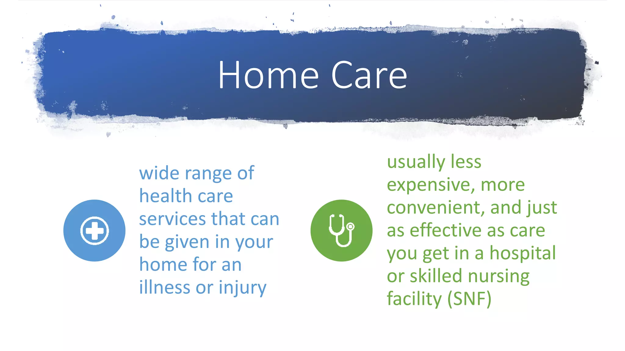 Home Care
wide range of
health care
services that can
be given in your
home for an
illness or injury
usually less
expensive, more
convenient, and just
as effective as care
you get in a hospital
or skilled nursing
facility (SNF)
 