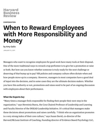 COMPENSATION
When to Reward Employees
with More Responsibility and
Money
by Amy Gallo
JANUARY 12, 2011
Managers who want to recognize employees for good work have many tools at their disposal.
One of the more traditional ways to reward a top performer is to give her a promotion or raise
or both. But how can you know whether someone is truly ready for the next challenge or
deserving of that bump up in pay? HR policies and company culture often dictate when and
how people move up in a company. However, managers in most companies have a good deal
of input into the decision, and in some cases they are the ultimate decision makers. Whether
you have this authority or not, promotions and raises need to be part of an ongoing discussion
with employees about their performance.
What the Experts Say
“Many times a manager feels responsible for finding their people their next step in the
organization,” says Herminia Ibarra, the Cora Chaired Professor of Leadership and Learning
and Faculty Director of the INSEAD Leadership Initiative. It’s critical that managers make
these decisions about promotions and raises carefully. “I think who an organization promotes
is a very strong index of their core culture,” says Susan David, co-director of the
Harvard/McLean Institute of Coaching, founding director of Evidence Based Psychology LLC,
 