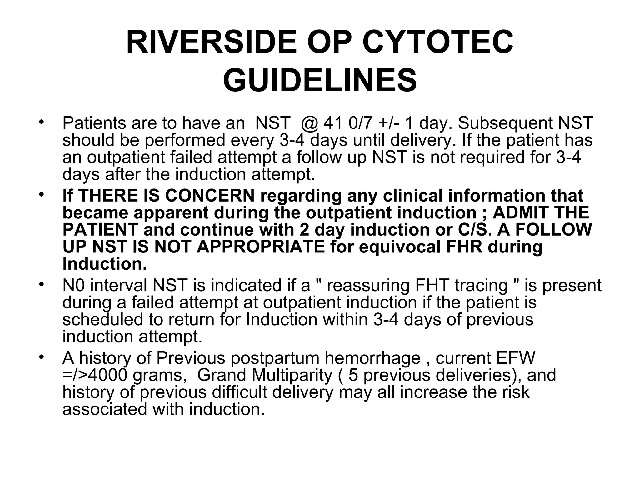 RIVERSIDE OP CYTOTEC GUIDELINES Patients are to have an  NST  @ 41 0/7 +/- 1 day. Subsequent NST should be performed every 3-4 days until delivery. If the patient has an outpatient failed attempt a follow up NST is not required for 3-4 days after the induction attempt. If THERE IS CONCERN regarding any clinical information that became apparent during the outpatient induction ; ADMIT THE PATIENT and continue with 2 day induction or C/S. A FOLLOW UP NST IS NOT APPROPRIATE for equivocal FHR during Induction. N0 interval NST is indicated if a " reassuring FHT tracing " is present during a failed attempt at outpatient induction if the patient is scheduled to return for Induction within 3-4 days of previous induction attempt.   A history of Previous postpartum hemorrhage , current EFW =/>4000 grams,  Grand Multiparity ( 5 previous deliveries), and history of previous difficult delivery may all increase the risk associated with induction. 