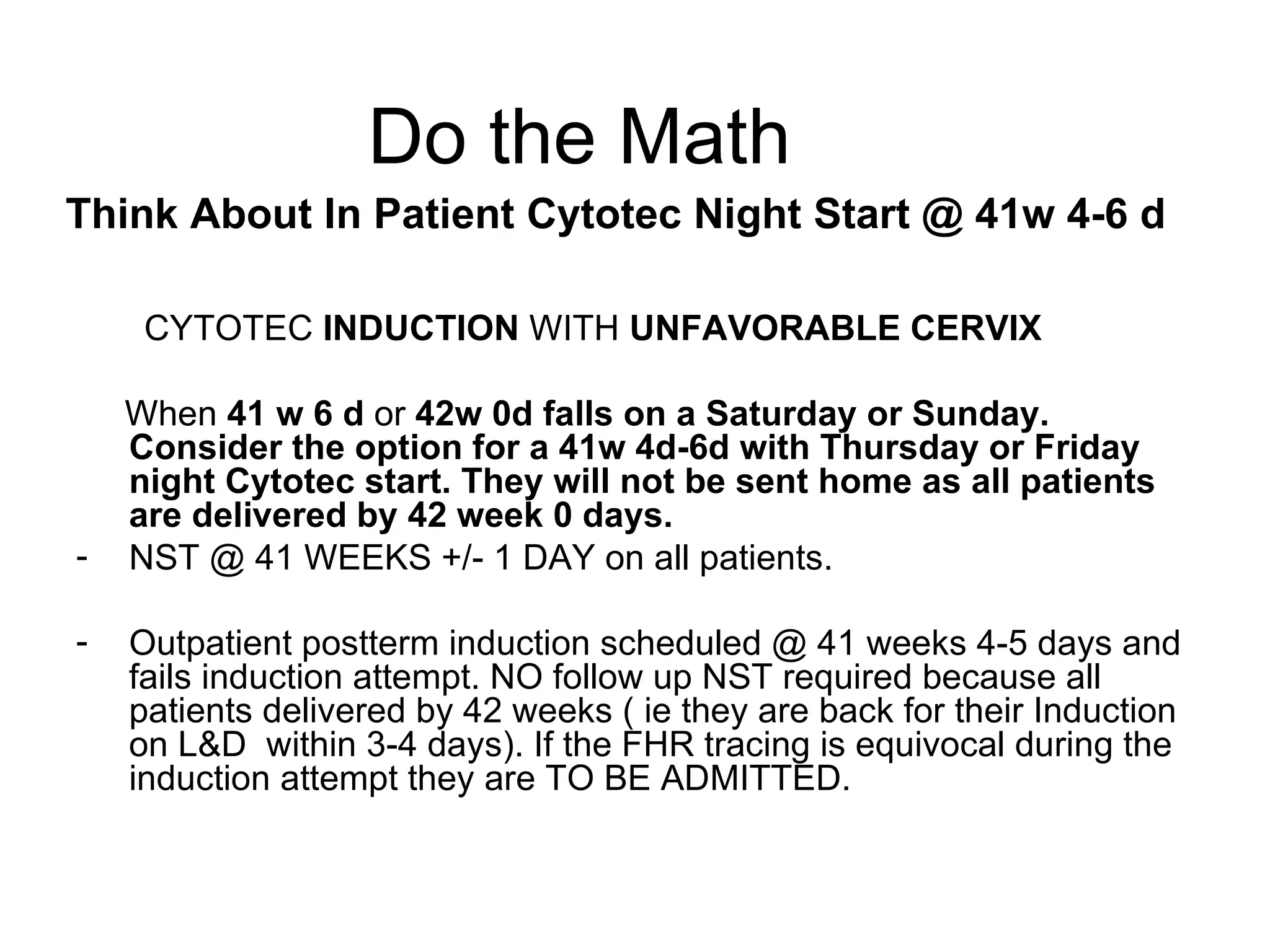 Do the Math Think About In Patient Cytotec Night Start @ 41w 4-6 d   CYTOTEC  INDUCTION  WITH  UNFAVORABLE CERVIX When  41 w 6 d  or  42w 0d falls on a Saturday or Sunday. Consider the option for a 41w 4d-6d with Thursday or Friday night   Cytotec start. They will not be sent home as all patients are delivered by 42 week 0 days. NST @ 41 WEEKS +/- 1 DAY on all patients. Outpatient postterm induction scheduled @ 41 weeks 4-5 days and fails induction attempt. NO follow up NST required because all patients delivered by 42 weeks ( ie they are back for their Induction on L&D  within 3-4 days). If the FHR tracing is equivocal during the induction attempt they are TO BE ADMITTED. 