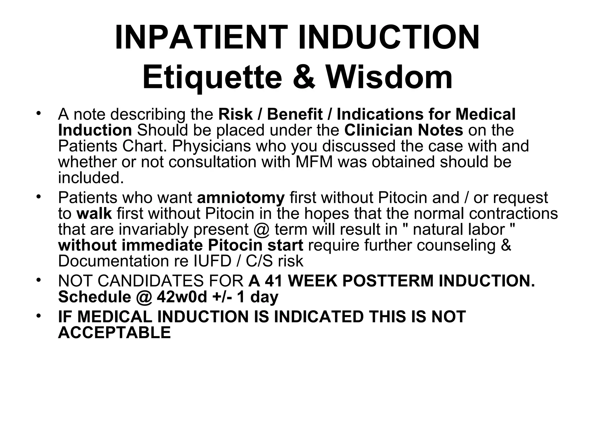 INPATIENT INDUCTION Etiquette & Wisdom A note describing the  Risk / Benefit / Indications for Medical Induction  Should be placed under the  Clinician Notes  on the Patients Chart. Physicians who you discussed the case with and whether or not consultation with MFM was obtained should be included.  Patients who want  amniotomy  first without Pitocin and / or request to  walk  first without Pitocin in the hopes that the normal contractions that are invariably present @ term will result in " natural labor "  without immediate Pitocin start  require further counseling & Documentation re IUFD / C/S risk NOT CANDIDATES FOR  A 41 WEEK POSTTERM INDUCTION. Schedule @ 42w0d +/- 1 day IF MEDICAL INDUCTION IS INDICATED THIS IS NOT ACCEPTABLE 