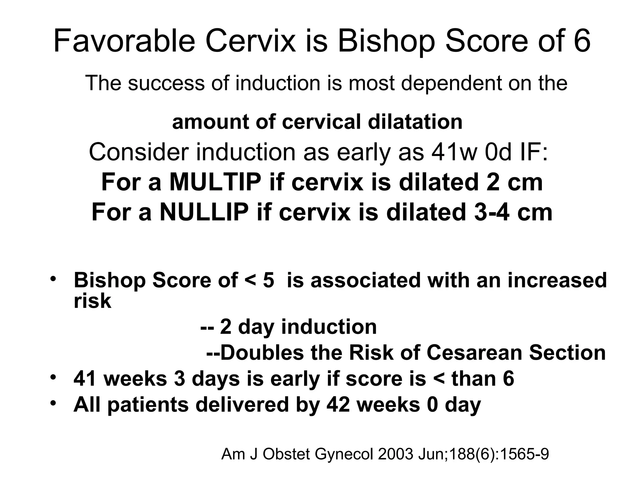 Favorable Cervix is Bishop Score of 6   The success of induction is most dependent on the  amount of cervical dilatation   Consider induction as early as 41w 0d IF:  For a MULTIP if cervix is dilated 2 cm For a NULLIP if cervix is dilated 3-4 cm Bishop Score of < 5   is associated with an increased risk   -- 2 day induction   --Doubles the Risk of Cesarean Section  41 weeks 3 days is early if score is < than 6 All patients delivered by 42 weeks 0 day Am J Obstet Gynecol 2003 Jun;188(6):1565-9  