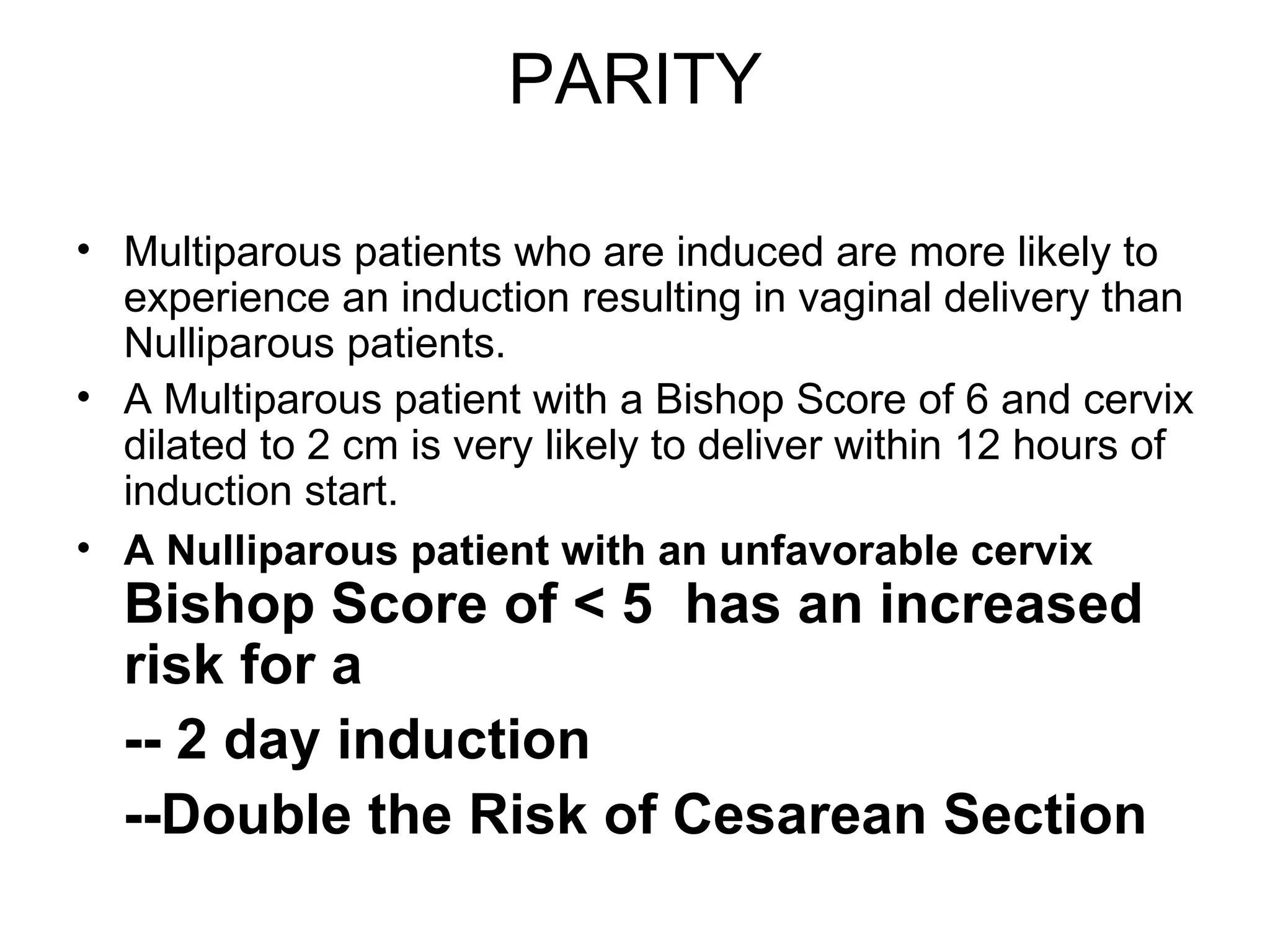 PARITY Multiparous patients who are induced are more likely to experience an induction resulting in vaginal delivery than Nulliparous patients. A Multiparous patient with a Bishop Score of 6 and cervix dilated to 2 cm is very likely to deliver within 12 hours of induction start. A Nulliparous patient with an unfavorable cervix   Bishop Score of < 5   has an increased risk   for a -- 2 day induction   --Double the Risk of Cesarean Section  