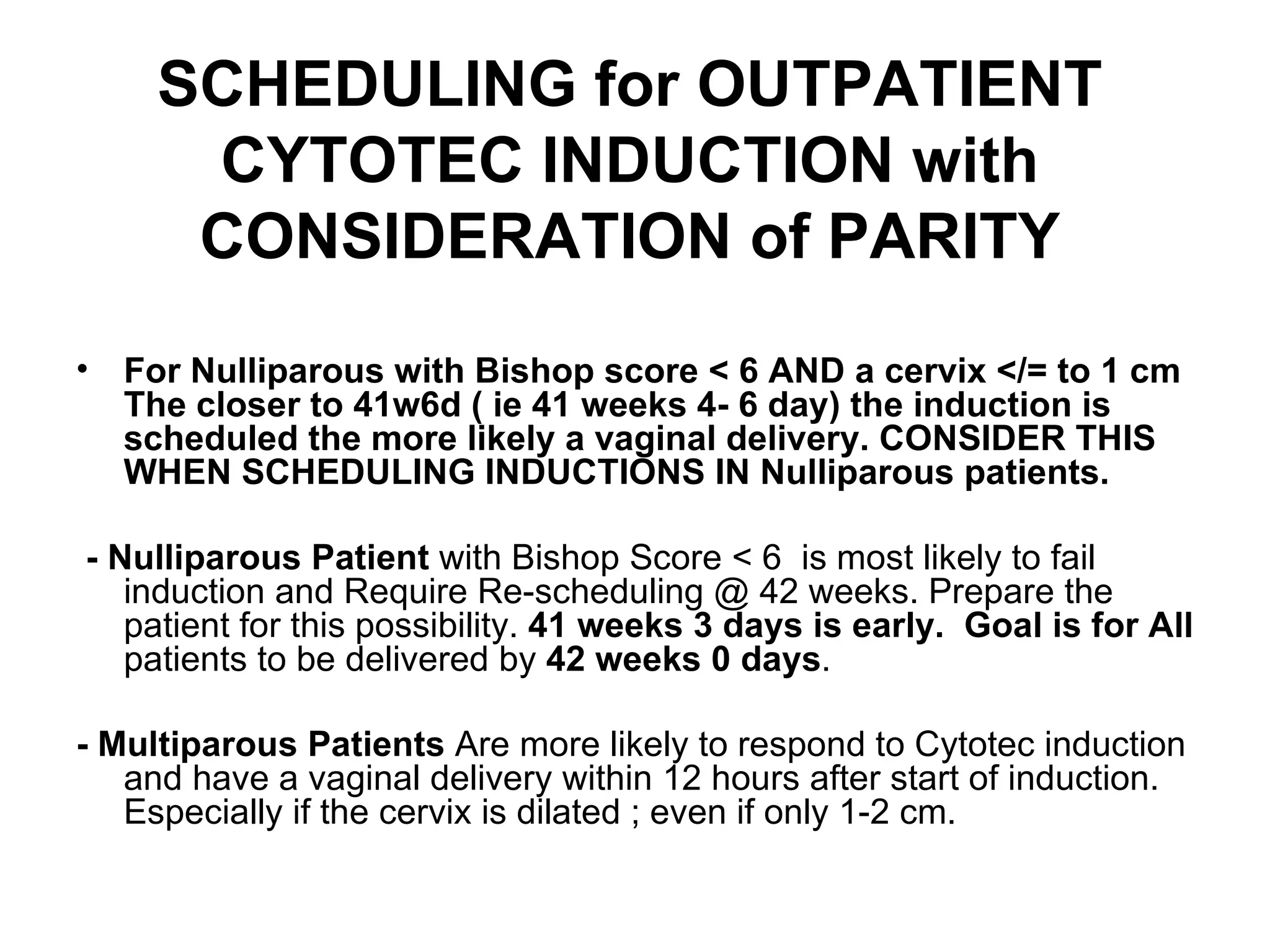 SCHEDULING for OUTPATIENT CYTOTEC INDUCTION with CONSIDERATION of PARITY For Nulliparous with Bishop score < 6 AND a cervix </= to 1 cm The closer to 41w6d ( ie 41 weeks 4- 6 day) the induction is scheduled the more likely a vaginal delivery. CONSIDER THIS WHEN SCHEDULING INDUCTIONS IN Nulliparous patients.  - Nulliparous Patient  with Bishop Score < 6  is most likely to fail induction and Require Re-scheduling @ 42 weeks. Prepare the patient for this possibility.  41 weeks 3 days is   early.  Goal is for All  patients to be delivered by  42 weeks 0 days .  - Multiparous Patients  Are   more likely to respond to Cytotec induction and have a vaginal delivery within 12 hours after start of induction. Especially if the cervix is dilated ; even if only 1-2 cm. 