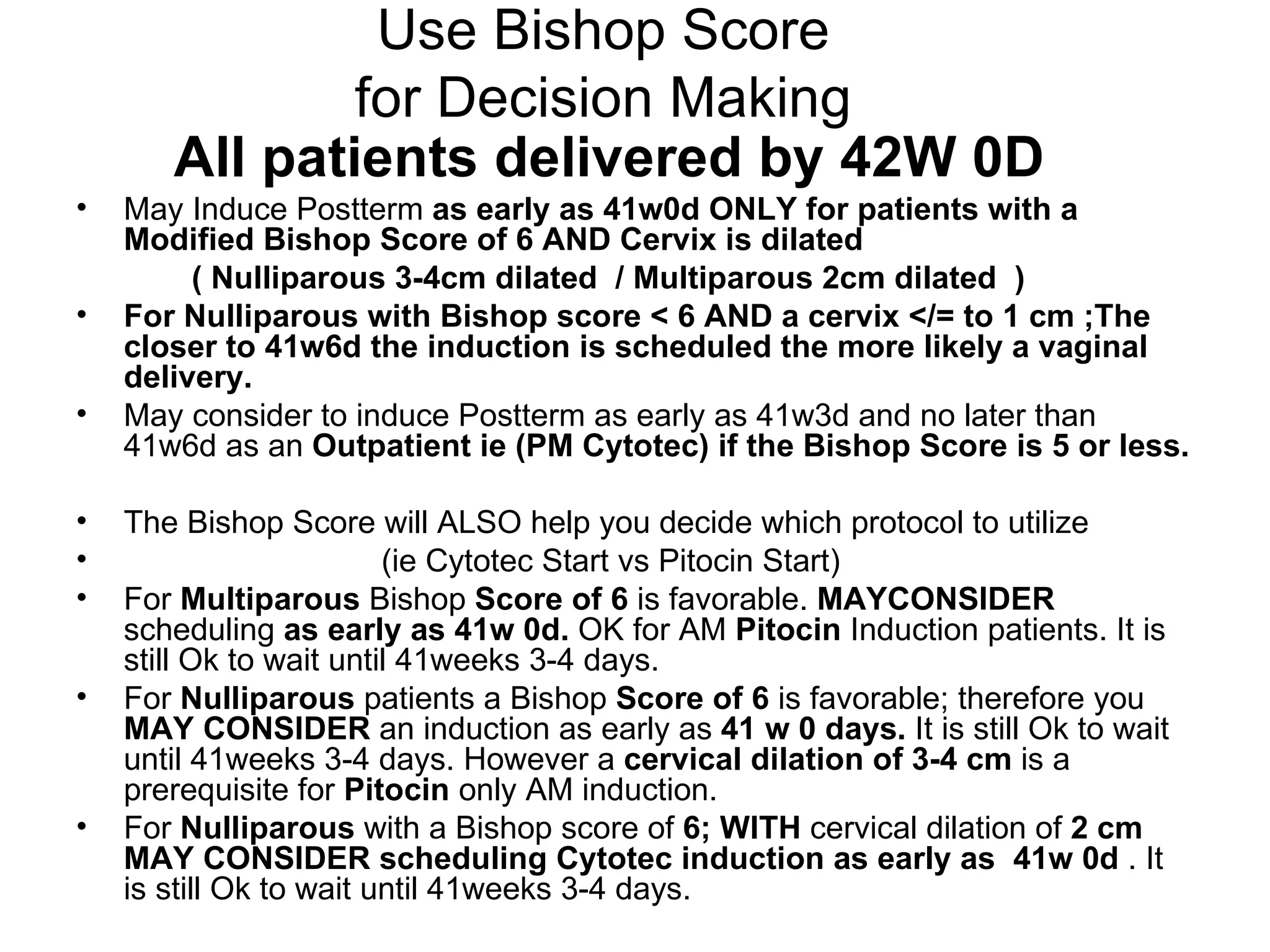 Use Bishop Score for Decision Making All patients delivered by 42W 0D May Induce Postterm  as early as 41w0d   ONLY for patients with a  Modified Bishop Score of 6 AND Cervix is dilated  ( Nulliparous 3-4cm dilated  / Multiparous 2cm dilated  )  For Nulliparous with Bishop score < 6 AND a cervix </= to 1 cm ;The closer to 41w6d the induction is scheduled the more likely a vaginal delivery. May consider to induce Postterm as early as 41w3d and no later than 41w6d as an  Outpatient ie (PM Cytotec) if the Bishop Score is 5 or less.  The Bishop Score will ALSO help you decide which protocol to utilize  (ie Cytotec Start vs Pitocin Start) For  Multiparous  Bishop  Score of   6  is favorable.  MAYCONSIDER  scheduling  as early as   41w 0d.  OK for AM  Pitocin  Induction patients. It is still Ok to wait until 41weeks 3-4 days. For  Nulliparous  patients a Bishop  Score of   6  is favorable; therefore you  MAY CONSIDER  an induction as early as  41 w 0 days.  It is still Ok to wait until 41weeks 3-4 days. However a  cervical dilation of   3-4 cm  is a prerequisite for  Pitocin  only AM induction.  For  Nulliparous  with a Bishop score of  6; WITH  cervical dilation of  2 cm   MAY   CONSIDER   scheduling   Cytotec induction as early as  41w 0d  . It is still Ok to wait until 41weeks 3-4 days. 