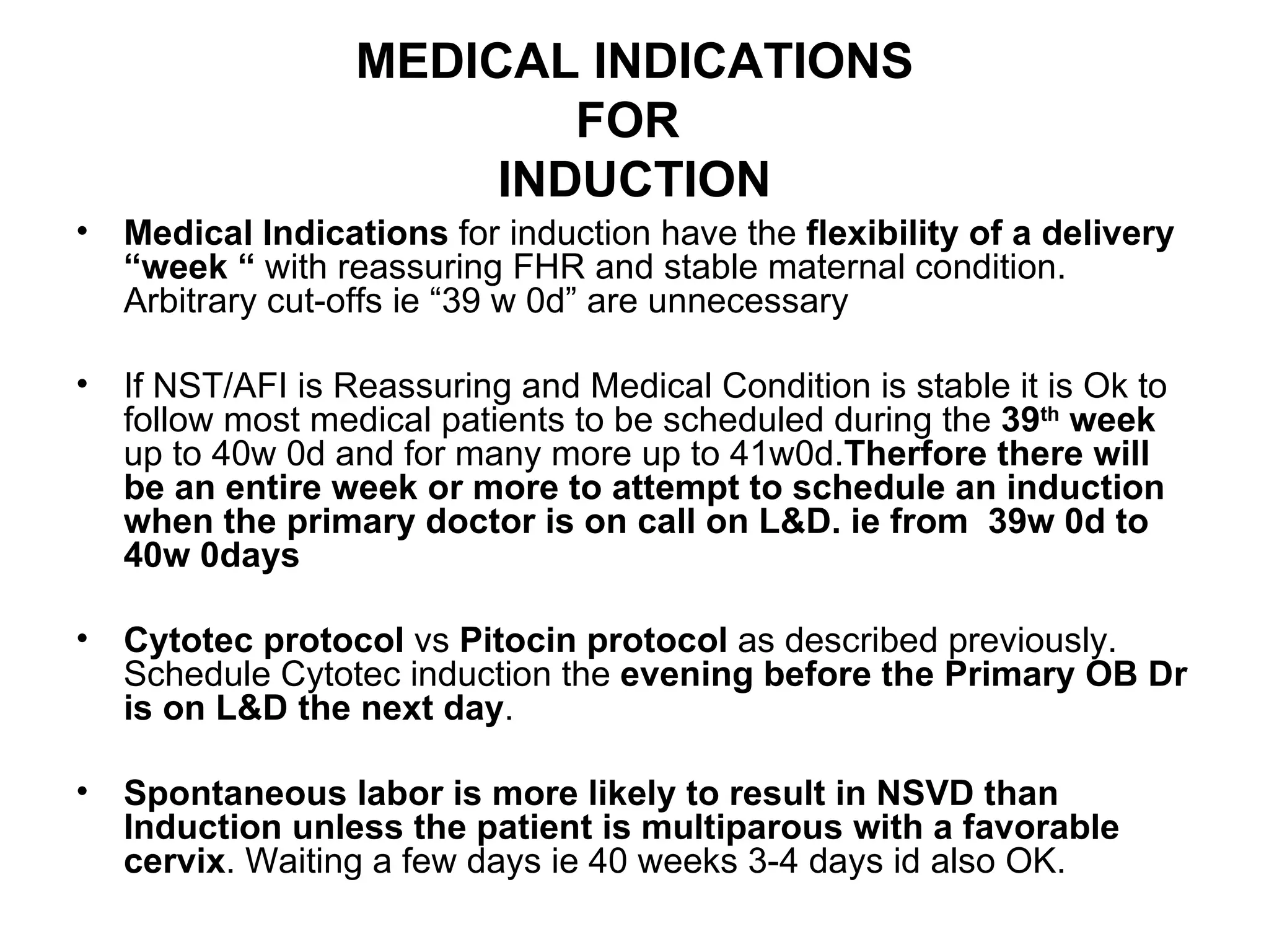 MEDICAL INDICATIONS FOR  INDUCTION Medical Indications  for induction have the  flexibility of a delivery “week “  with reassuring FHR and stable maternal condition. Arbitrary cut-offs ie “39 w 0d” are unnecessary If NST/AFI is Reassuring and Medical Condition is stable it is Ok to follow most medical patients to be scheduled during the  39 th  week  up to 40w 0d and for many more up to 41w0d. Therfore   there will be an entire week or more to attempt to schedule an induction when the primary doctor is on call on L&D. ie from  39w 0d to 40w 0days Cytotec protocol  vs  Pitocin protocol  as described previously. Schedule Cytotec induction the  evening before the Primary OB Dr is on L&D the next day .  Spontaneous labor is more likely to result in NSVD than Induction unless the patient is multiparous with a favorable cervix . Waiting a few days ie 40 weeks 3-4 days id also OK.  