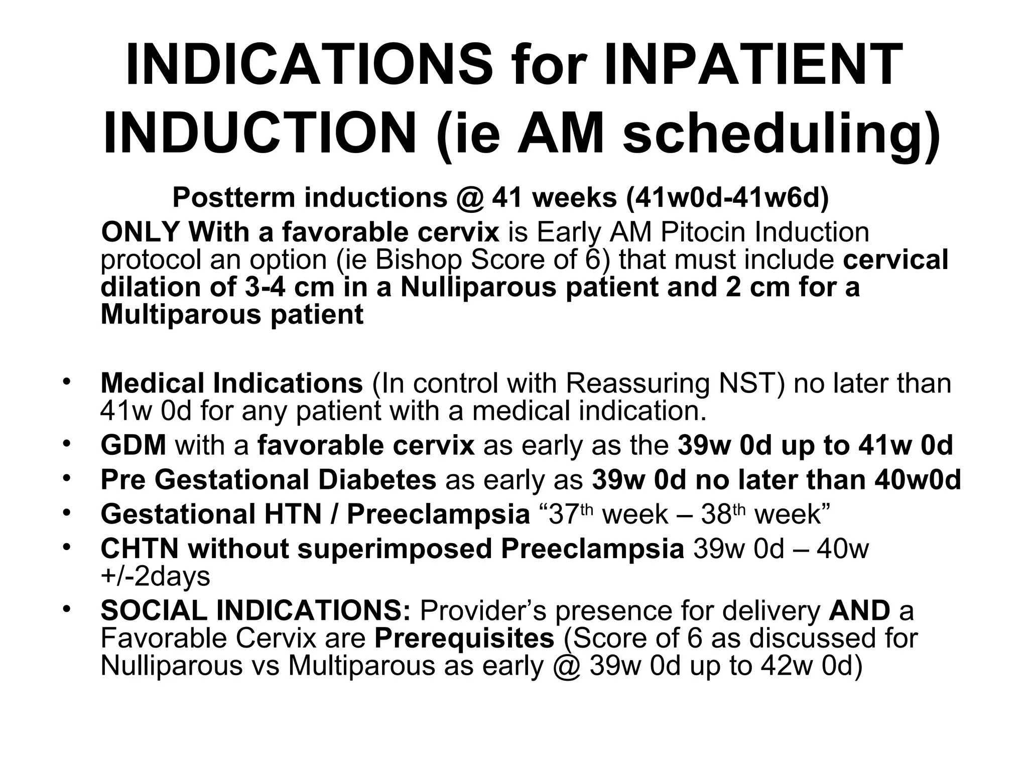 INDICATIONS for INPATIENT  INDUCTION (ie AM scheduling) Postterm inductions @ 41 weeks (41w0d-41w6d) ONLY With a favorable cervix  is Early AM Pitocin Induction protocol an option (ie Bishop Score of 6) that must include  cervical dilation of 3-4 cm in a Nulliparous patient and 2 cm for a Multiparous patient Medical Indications  (In control with Reassuring NST) no later than 41w 0d for any patient with a medical indication. GDM  with a  favorable cervix  as early as the  39w 0d up to 41w 0d   Pre Gestational Diabetes  as early as  39w 0d no later than 40w0d Gestational HTN / Preeclampsia  “37 th  week – 38 th  week” CHTN without superimposed Preeclampsia  39w 0d – 40w +/-2days SOCIAL INDICATIONS:  Provider’s presence for delivery  AND  a Favorable Cervix are  Prerequisites  (Score of 6 as discussed for Nulliparous vs Multiparous as early @ 39w 0d up to 42w 0d) 