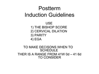 Postterm Induction Guidelines USE  1) THE BISHOP SCORE  2) CERVICAL DILATION 3) PARITY 4) EGA TO MAKE DECISONS WHEN TO  SCHEDULE  THER IS A RANGE FROM 41W 0d – 41 6d TO CONSIDER 