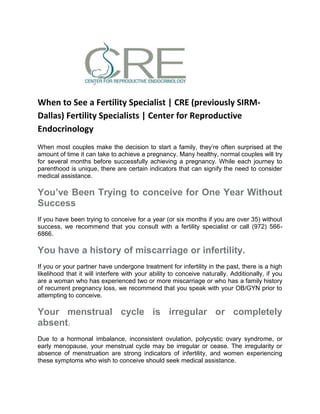 When to See a Fertility Specialist | CRE (previously SIRM-
Dallas) Fertility Specialists | Center for Reproductive
Endocrinology
When most couples make the decision to start a family, they’re often surprised at the
amount of time it can take to achieve a pregnancy. Many healthy, normal couples will try
for several months before successfully achieving a pregnancy. While each journey to
parenthood is unique, there are certain indicators that can signify the need to consider
medical assistance.
You’ve Been Trying to conceive for One Year Without
Success
If you have been trying to conceive for a year (or six months if you are over 35) without
success, we recommend that you consult with a fertility specialist or call (972) 566-
6866.
You have a history of miscarriage or infertility.
If you or your partner have undergone treatment for infertility in the past, there is a high
likelihood that it will interfere with your ability to conceive naturally. Additionally, if you
are a woman who has experienced two or more miscarriage or who has a family history
of recurrent pregnancy loss, we recommend that you speak with your OB/GYN prior to
attempting to conceive.
Your menstrual cycle is irregular or completely
absent.
Due to a hormonal imbalance, inconsistent ovulation, polycystic ovary syndrome, or
early menopause, your menstrual cycle may be irregular or cease. The irregularity or
absence of menstruation are strong indicators of infertility, and women experiencing
these symptoms who wish to conceive should seek medical assistance.
 