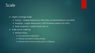 Scale
 Hyper-converge scales
 Nutanix – Laregest Deployment 1500 nodes (via @andreleibovici June 2015)
 Simplivity – Largest deployment is 200 OmniStack systems (Oct 2015)
 Scale Computing – Largest cluster size is 4
 Scale out vs. Scale up
 Modular design
 Can mean fixed configuration
 Software only options making changes
 Features such as erasure coding make it a challenge
 