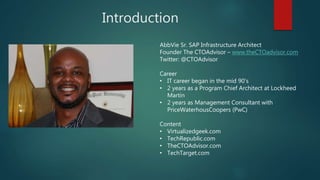 Introduction
AbbVie Sr. SAP Infrastructure Architect
Founder The CTOAdvisor – www.theCTOadvisor.com
Twitter: @CTOAdvisor
Career
• IT career began in the mid 90’s
• 2 years as a Program Chief Architect at Lockheed
Martin
• 2 years as Management Consultant with
PriceWaterhousCoopers (PwC)
Content
• Virtualizedgeek.com
• TechRepublic.com
• TheCTOAdvisor.com
• TechTarget.com
 