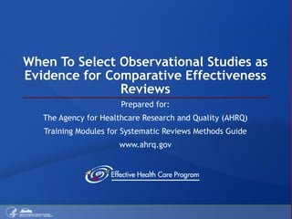 When To Select Observational Studies as Evidence for Comparative Effectiveness Reviews Prepared for: The Agency for Healthcare Research and Quality (AHRQ) Training Modules for Systematic Reviews Methods Guide www.ahrq.gov 