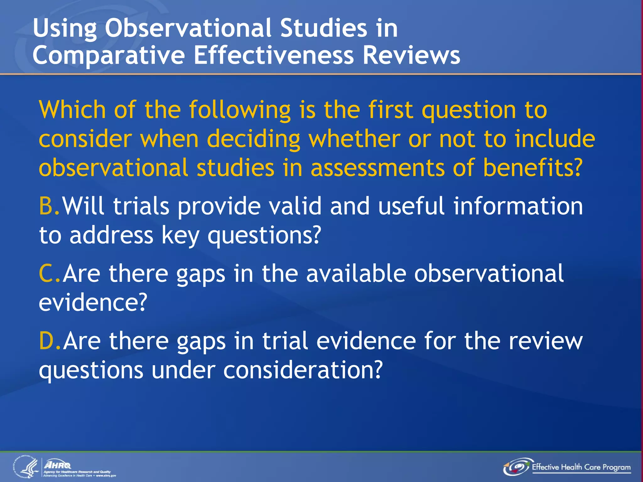 Which of the following is the first question to consider when deciding whether or not to include observational studies in assessments of benefits? Will trials provide valid and useful information to address key questions? Are there gaps in the available observational evidence? Are there gaps in trial evidence for the review questions under consideration? Using Observational Studies in Comparative Effectiveness Reviews 