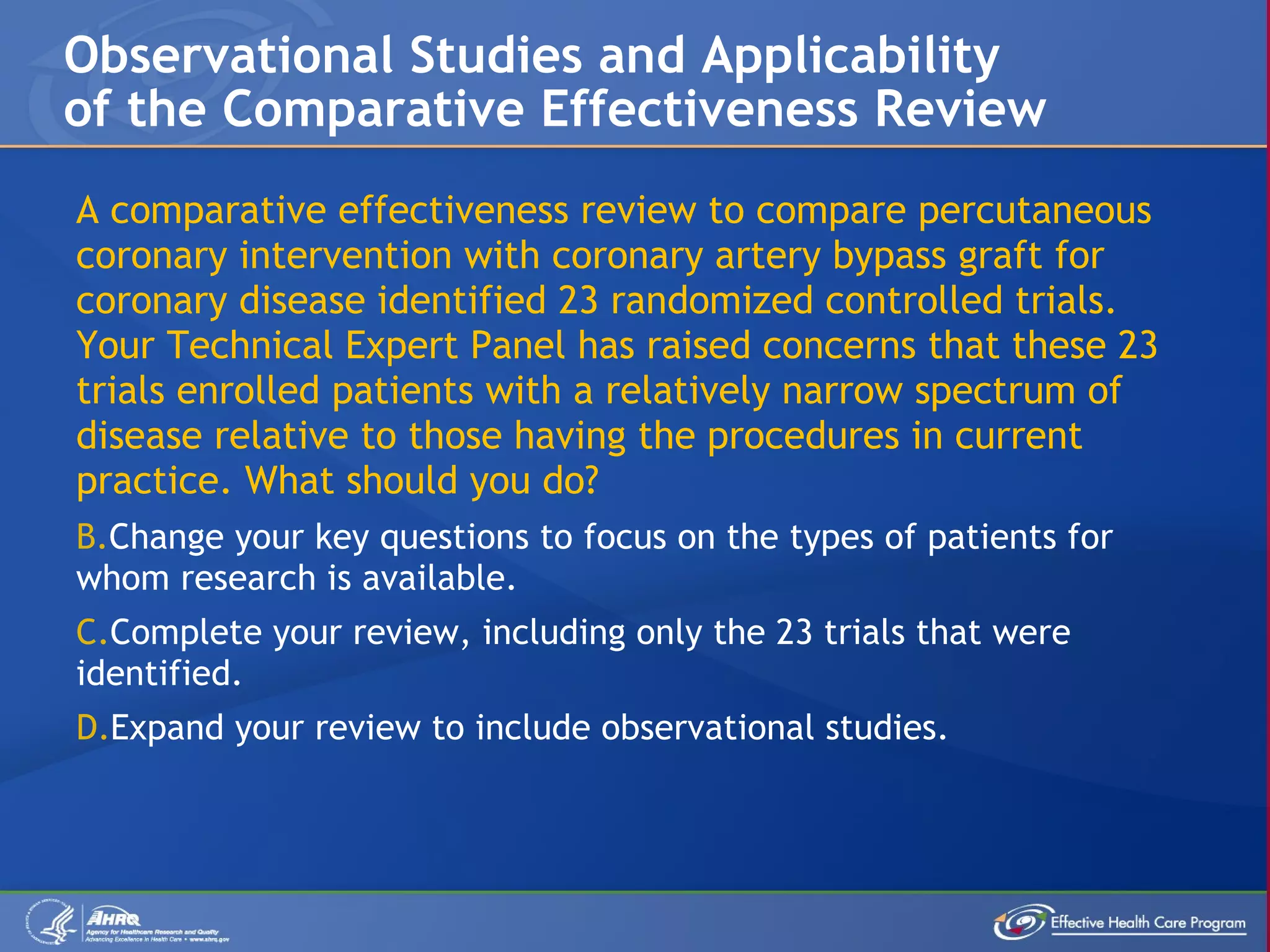 A comparative effectiveness review to compare percutaneous coronary intervention with coronary artery bypass graft for coronary disease identified 23 randomized controlled trials. Your Technical Expert Panel has raised concerns that these 23 trials enrolled patients with a relatively narrow spectrum of disease relative to those having the procedures in current practice. What should you do?  Change your key questions to focus on the types of patients for whom research is available. Complete your review, including only the 23 trials that were identified. Expand your review to include observational studies.  Observational Studies and Applicability of the Comparative Effectiveness Review 