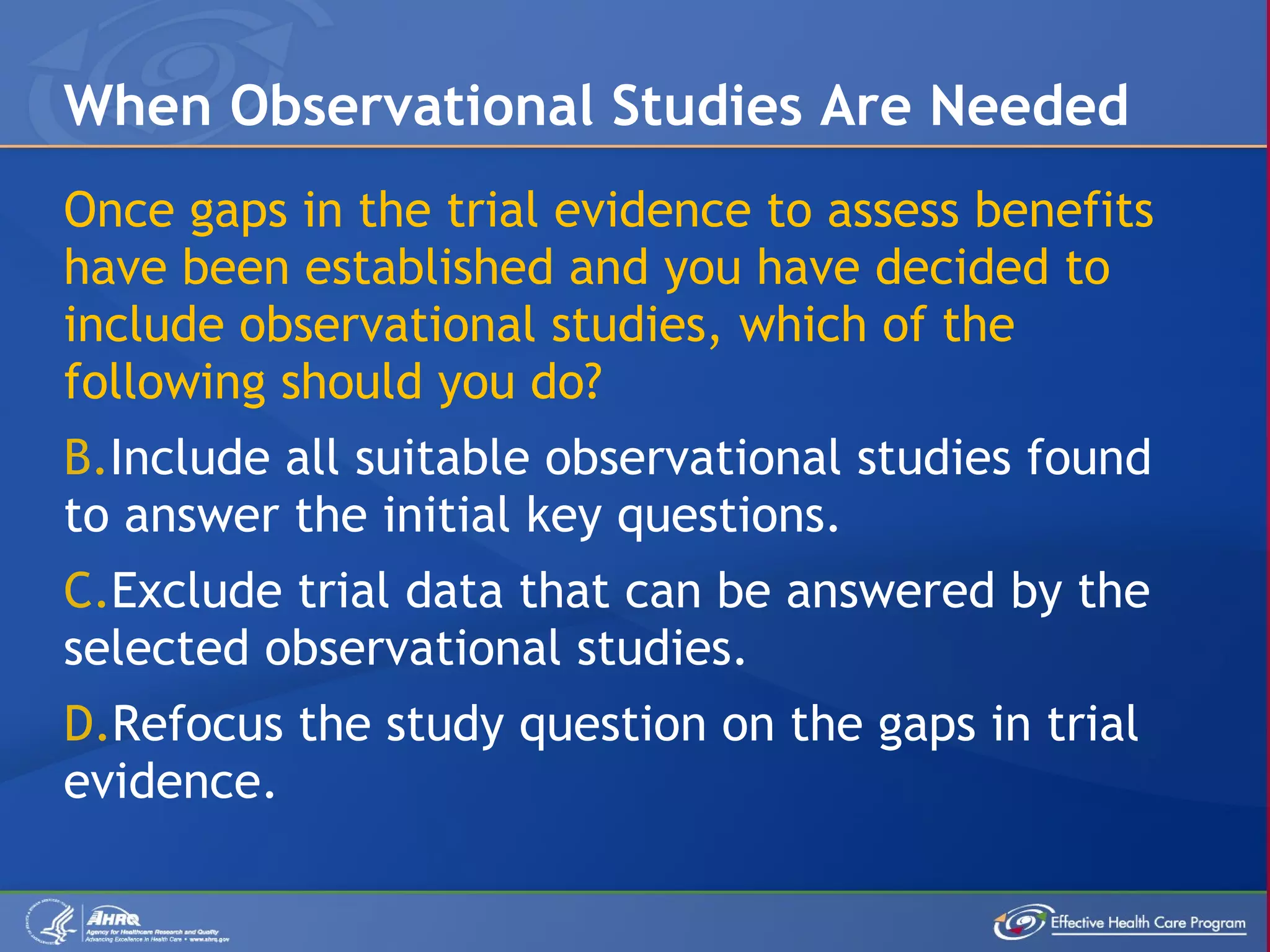 Once gaps in the trial evidence to assess benefits have been established and you have decided to include observational studies, which of the following should you do? Include all suitable observational studies found to answer the initial key questions. Exclude trial data that can be answered by the selected observational studies. Refocus the study question on the gaps in trial evidence. When Observational Studies Are Needed 
