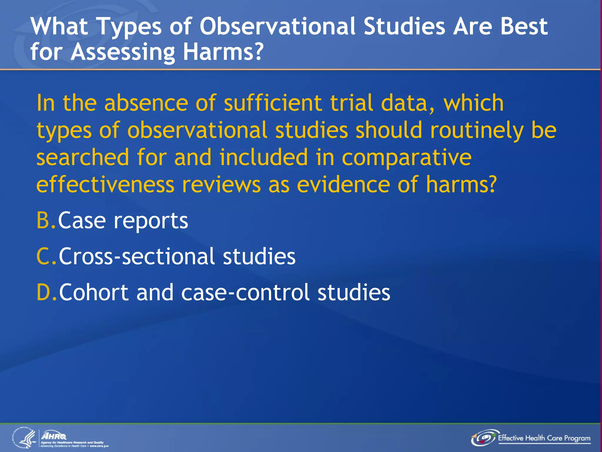 In the absence of sufficient trial data, which types of observational studies should routinely be searched for and included in comparative effectiveness reviews as evidence of harms? Case reports Cross-sectional studies Cohort and case-control studies What Types of Observational Studies Are Best for Assessing Harms? 