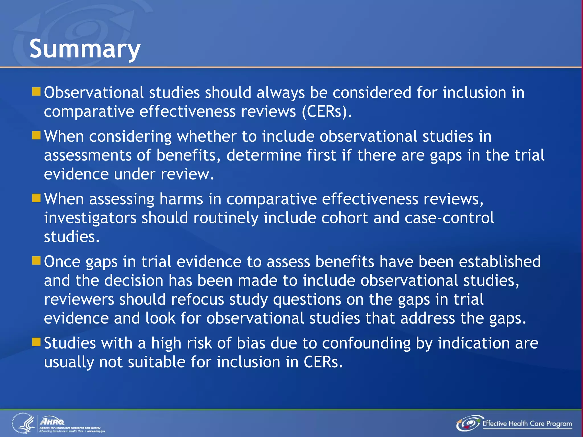 Observational studies should always be considered for inclusion in comparative effectiveness reviews (CERs). When considering whether to include observational studies in assessments of benefits, determine first if there are gaps in the trial evidence under review. When assessing harms in comparative effectiveness reviews, investigators should routinely include cohort and case-control studies. Once gaps in trial evidence to assess benefits have been established and the decision has been made to include observational studies, reviewers should refocus study questions on the gaps in trial evidence and look for observational studies that address the gaps. Studies with a high risk of bias due to confounding by indication are usually not suitable for inclusion in CERs. Summary 