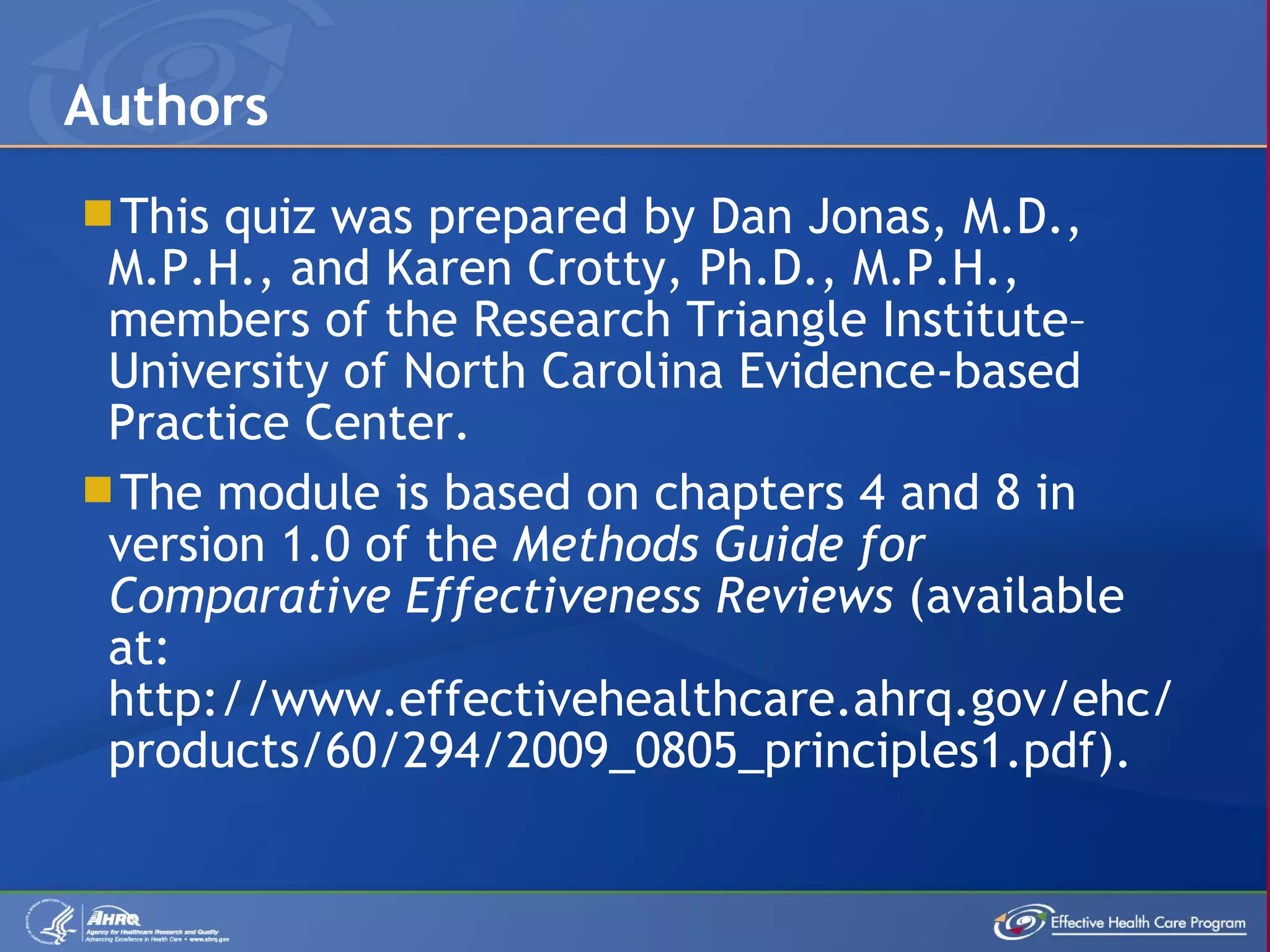 This quiz was prepared by Dan Jonas, M.D., M.P.H., and Karen Crotty, Ph.D., M.P.H., members of the Research Triangle Institute – University of North Carolina Evidence-based Practice Center.  The module is based on chapters 4 and 8 in version 1.0 of the  Methods Guide for Comparative Effectiveness Reviews  (available at: http://www.effectivehealthcare.ahrq.gov/ehc/products/60/294/2009_0805_principles1.pdf). Authors 