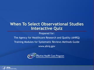 When To Select Observational Studies Interactive Quiz Prepared for: The Agency for Healthcare Research and Quality (AHRQ) Training Modules for Systematic Reviews Methods Guide www.ahrq.gov 