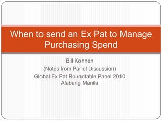 Bill Kohnen
(Notes from Panel Discussion)
Global Ex Pat Roundtable Panel 2010
Alabang Manila
When to send an Ex Pat to Manage
Purchasing Spend
 