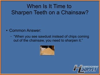 When Is It Time to
Sharpen Teeth on a Chainsaw?
● Common Answer:
– “When you see sawdust instead of chips coming
out of the chainsaw, you need to sharpen it.”
 