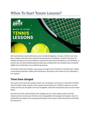 When To Start Tennis Lessons?
Not recommended, viewed with distrust, even considered dangerous. For years, children's tennis has
been snubbed, with other sports disciplines being preferred, including the "revered" swimming. The
problem was that tennis was considered an asymmetrical sport (many still believe so), and therefore, its
practice was not recommended; preferred swimming, considered the most complete sport among the
eligible ones and therefore very suitable for growing up.
Fortunately, things have changed. Tennis lessson has begun to be considered a complete sport, capable
of stimulating coordination, agility, and concentration. But what are the reasons for such redemption?
Let's explore!
Times have changed
Once upon a time, there were wooden rackets. Yes, real boulders and clubs are in the hands of children
(and also adults). Today, however, tennis equipment has evolved a lot. Children's rackets are not only
smaller, but they are also lighter and more manageable, made with materials that were not even known
before.
Even the tennis balls used by children have changed; they are, in fact, depressurized so that the
rebounds remain very low and, therefore, more manageable by the youngest tennis players. Even the
playing field now adapts to the young age of the players and is used in smaller dimensions and divided
by a special net.
 