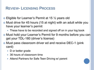 REVIEW- LICENSING PROCESS
 Eligible for Learner’s Permit at 15 ½ years old
 Must drive for 45 hours (15 at night) with an adult while you
have your learner’s permit
 These have to be recorded and signed off on in your log book
 Must hold your Learner’s Permit for 9 months before you can
get your TDL-180 (driver’s license)
 Must pass classroom driver ed and receive DEC-1 (pink
card)
 D or better grade
 36 hours of classroom time
 Attend Partners for Safe Teen Driving w/ parent
 