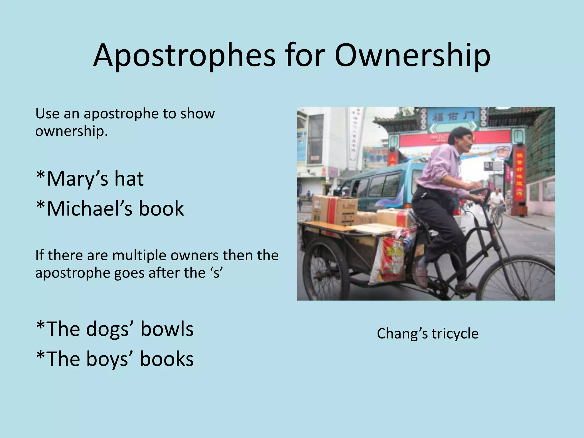 Apostrophes for Ownership
Use an apostrophe to show
ownership.

*Mary’s hat
*Michael’s book
If there are multiple owners then the
apostrophe goes after the ‘s’

*The dogs’ bowls
*The boys’ books

Chang’s tricycle

 
