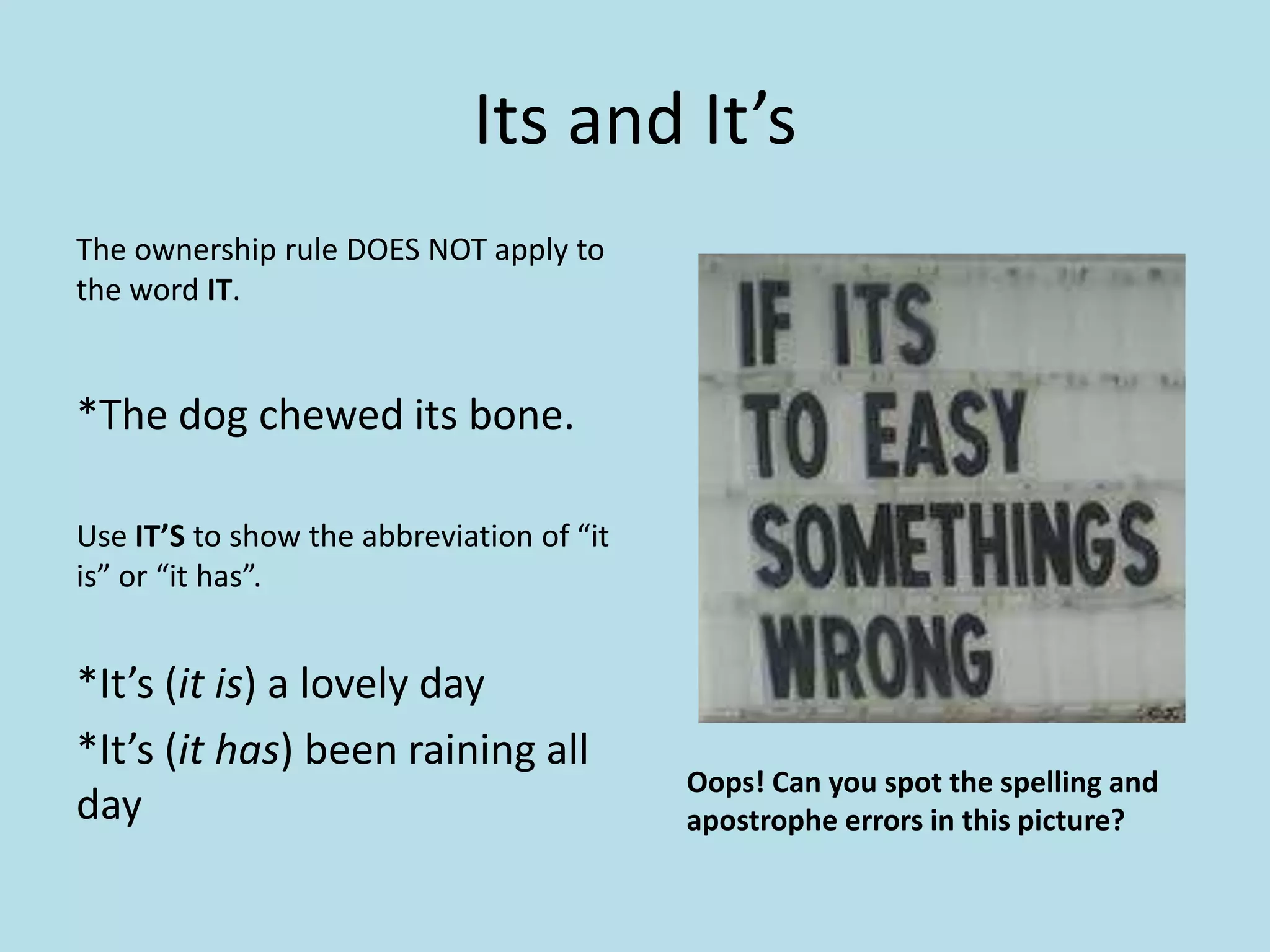 Its and It’s
The ownership rule DOES NOT apply to
the word IT.

*The dog chewed its bone.
Use IT’S to show the abbreviation of “it
is” or “it has”.

*It’s (it is) a lovely day
*It’s (it has) been raining all
day

Oops! Can you spot the spelling and
apostrophe errors in this picture?

 
